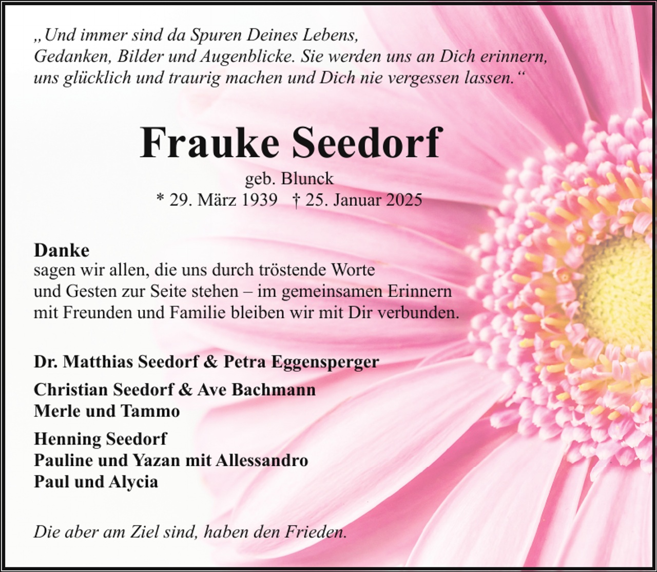 <p>„Und immer sind da Spuren Deines Lebens,<br />Gedanken, Bilder und Augenblicke. Sie werden uns an Dich erinnern,<br />uns glücklich und traurig machen und Dich nie vergessen lassen.“</p><p>Frauke Seedorf<br />geb. Blunck<br />* 29. März 1939 † 25. Januar 2025</p><p>Danke</p><p>sagen wir allen, die uns durch tröstende Worte<br />und Gesten zur Seite stehen – im gemeinsamen Erinnern<br />mit Freunden und Familie bleiben wir mit Dir verbunden.<br />Dr. Matthias Seedorf &amp; Petra Eggensperger<br />Christian Seedorf &amp; Ave Bachmann<br />Merle und Tammo<br />Henning Seedorf<br />Pauline und Yazan mit Allessandro<br />Paul und Alycia<br />Die aber am Ziel sind, haben den Frieden.</p>