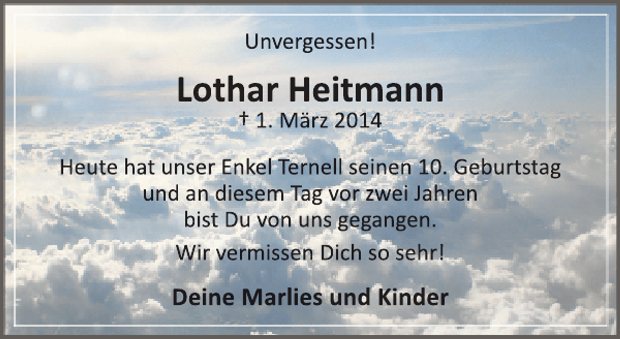 <p>Unvergessen!</p><p>Lothar Heitmann<br />† 1. März 2014</p><p>Heute hat unser Enkel Ternell seinen 10. Geburtstag<br />und an diesem Tag vor zwei Jahren<br />bist Du von uns gegangen.<br />Wir vermissen Dich so sehr!</p><p>Deine Marlies und Kinder</p>