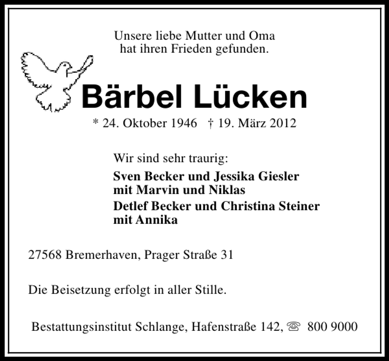 <p>Unsere liebe Mutter und Oma<br />hat ihren Frieden gefunden.</p>
<p>Bärbel Lücken<br />* 24. Oktober 1946 † 19. März 2012</p>
<p>Wir sind sehr traurig:<br />Sven Becker und Jessika Giesler<br />mit Marvin und Niklas<br />Detlef Becker und Christina Steiner<br />mit Annika<br />27568 Bremerhaven, Prager Straße 31<br />Die Beisetzung erfolgt in aller Stille.<br />Bestattungsinstitut Schlange, Hafenstraße 142, s 800 9000</p>