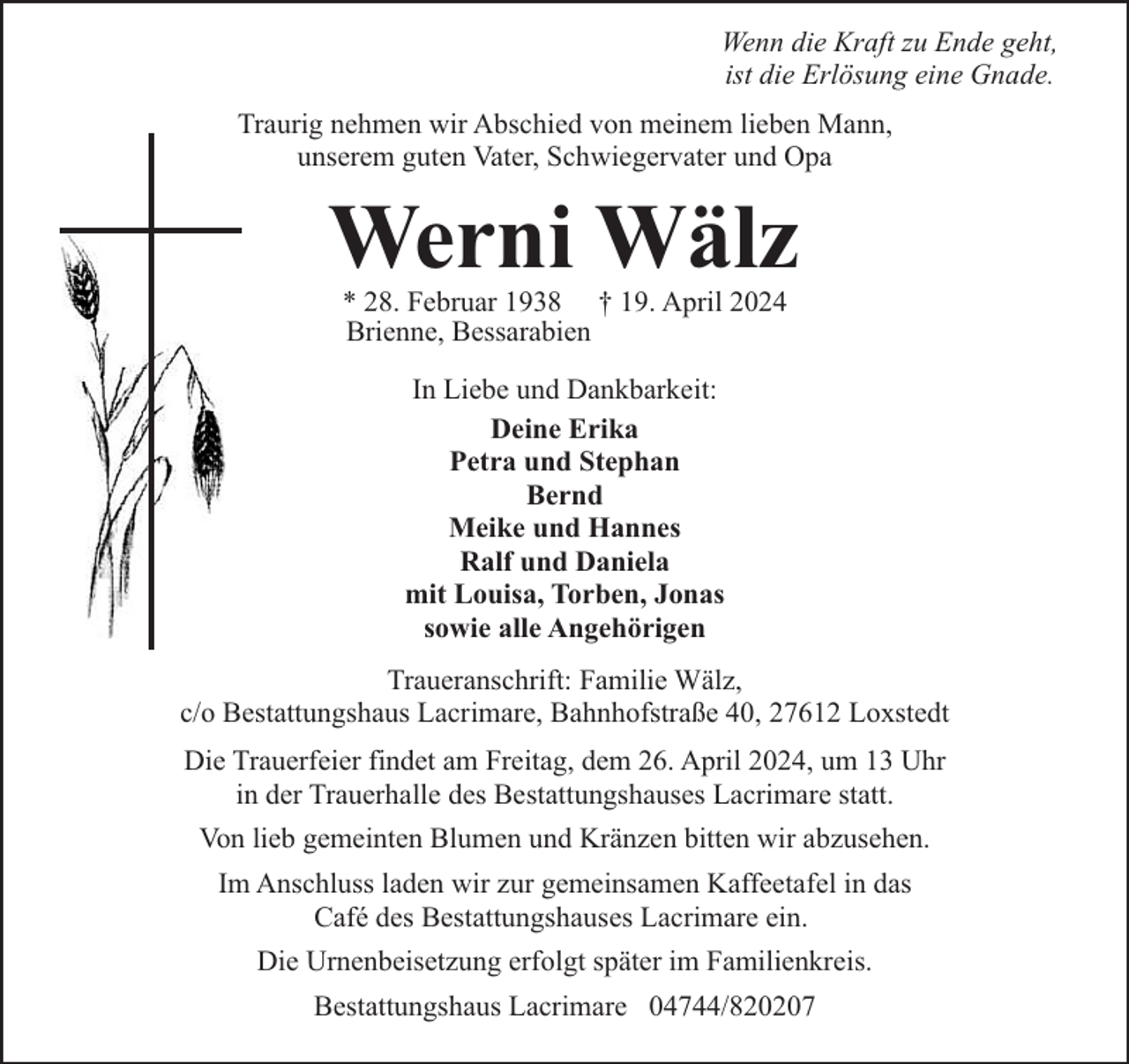 <p>Wenn die Kraft zu Ende geht,<br />ist die Erlösung eine Gnade.<br />Traurig nehmen wir Abschied von meinem lieben Mann,<br />unserem guten Vater, Schwiegervater und Opa</p><p>Werni Wälz<br />* 28. Februar 1938 † 19. April 2024<br />Brienne, Bessarabien<br />In Liebe und Dankbarkeit:<br />Deine Erika<br />Petra und Stephan<br />Bernd<br />Meike und Hannes<br />Ralf und Daniela<br />mit Louisa, Torben, Jonas<br />sowie alle Angehörigen<br />Traueranschrift: Familie Wälz,<br />c/o Bestattungshaus Lacrimare, Bahnhofstraße 40, 27612 Loxstedt<br />Die Trauerfeier findet am Freitag, dem 26. April 2024, um 13 Uhr<br />in der Trauerhalle des Bestattungshauses Lacrimare statt.<br />Von lieb gemeinten Blumen und Kränzen bitten wir abzusehen.<br />Im Anschluss laden wir zur gemeinsamen Kaffeetafel in das<br />Café des Bestattungshauses Lacrimare ein.<br />Die Urnenbeisetzung erfolgt später im Familienkreis.<br />Bestattungshaus Lacrimare 04744/820207</p>