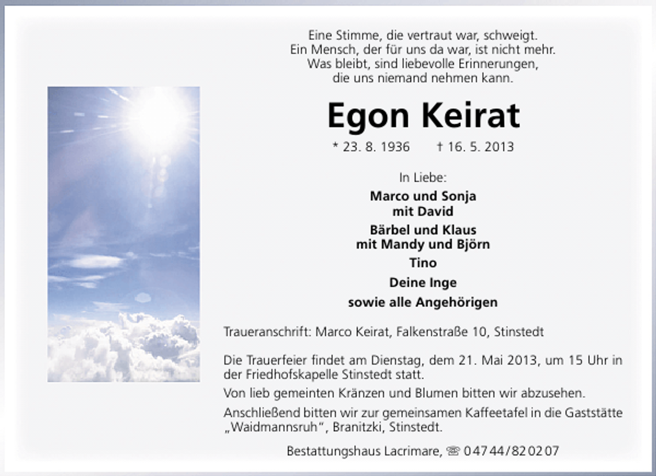 <p>Eine Stimme, die vertraut war, schweigt.<br />Ein Mensch, der für uns da war, ist nicht mehr.<br />Was bleibt, sind liebevolle Erinnerungen,<br />die uns niemand nehmen kann.</p><p>Egon Keirat<br />* 23. 8. 1936</p><p>† 16. 5. 2013</p><p>In Liebe:<br />Marco und Sonja<br />mit David<br />Bärbel und Klaus<br />mit Mandy und Björn<br />Tino<br />Deine Inge<br />sowie alle Angehörigen<br />Traueranschrift: Marco Keirat, Falkenstraße 10, Stinstedt<br />Die Trauerfeier ﬁndet am Dienstag, dem 21. Mai 2013, um 15 Uhr in<br />der Friedhofskapelle Stinstedt statt.<br />Von lieb gemeinten Kränzen und Blumen bitten wir abzusehen.<br />Anschließend bitten wir zur gemeinsamen Kaffeetafel in die Gaststätte<br />„Waidmannsruh“, Branitzki, Stinstedt.<br />Bestattungshaus Lacrimare,  0 47 44 / 82 02 07</p>
