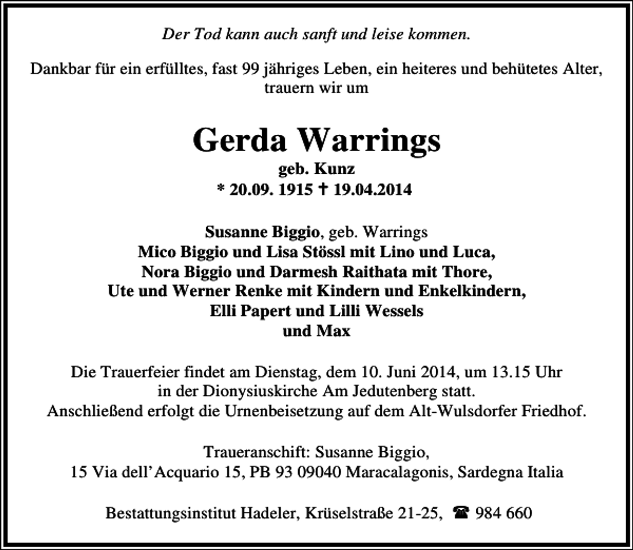 <p>Der Tod kann auch sanft und leise kommen.<br />Dankbar für ein erfülltes, fast 99 jähriges Leben, ein heiteres und behütetes Alter,<br />trauern wir um</p><p>Gerda Warrings<br />geb. Kunz<br />* 20.09. 1915 19.04.2014</p><p>Susanne Biggio, geb. Warrings<br />Mico Biggio und Lisa Stössl mit Lino und Luca,<br />Nora Biggio und Darmesh Raithata mit Thore,<br />Ute und Werner Renke mit Kindern und Enkelkindern,<br />Elli Papert und Lilli Wessels<br />und Max<br />Die Trauerfeier findet am Dienstag, dem 10. Juni 2014, um 13.15 Uhr<br />in der Dionysiuskirche Am Jedutenberg statt.<br />Anschließend erfolgt die Urnenbeisetzung auf dem Alt-Wulsdorfer Friedhof.<br />Traueranschift: Susanne Biggio,<br />15 Via dell’Acquario 15, PB 93 09040 Maracalagonis, Sardegna Italia<br />Bestattungsinstitut Hadeler, Krüselstraße 21-25,</p><p>984 660</p>