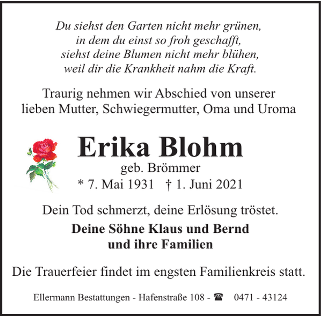 <p>Du siehst den Garten nicht mehr grünen,<br />in dem du einst so froh geschafft,<br />siehst deine Blumen nicht mehr blühen,<br />weil dir die Krankheit nahm die Kraft.</p><p>Traurig nehmen wir Abschied von unserer<br />lieben Mutter, Schwiegermutter, Oma und Uroma</p><p>Erika Blohm<br />geb. Brömmer<br />* 7. Mai 1931 † 1. Juni 2021</p><p>Dein Tod schmerzt, deine Erlösung tröstet.<br />Deine Söhne Klaus und Bernd<br />und ihre Familien<br />Die Trauerfeier findet im engsten Familienkreis statt.<br />Ellermann Bestattungen - Hafenstraße 108 - (</p><p>0471 - 43124</p>
