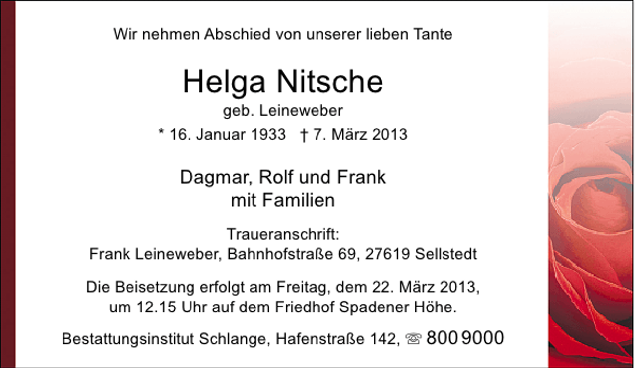 <p>Wir nehmen Abschied von unserer lieben Tante</p><p>Helga Nitsche</p><p>geb. Leineweber<br />* 16. Januar 1933 † 7. März 2013</p><p>Dagmar, Rolf und Frank<br />mit Familien<br />Traueranschrift:<br />Frank Leineweber, Bahnhofstraße 69, 27619 Sellstedt<br />Die Beisetzung erfolgt am Freitag, dem 22. März 2013,<br />um 12.15 Uhr auf dem Friedhof Spadener Höhe.<br />Bestattungsinstitut Schlange, Hafenstraße 142,  800 9000</p>
