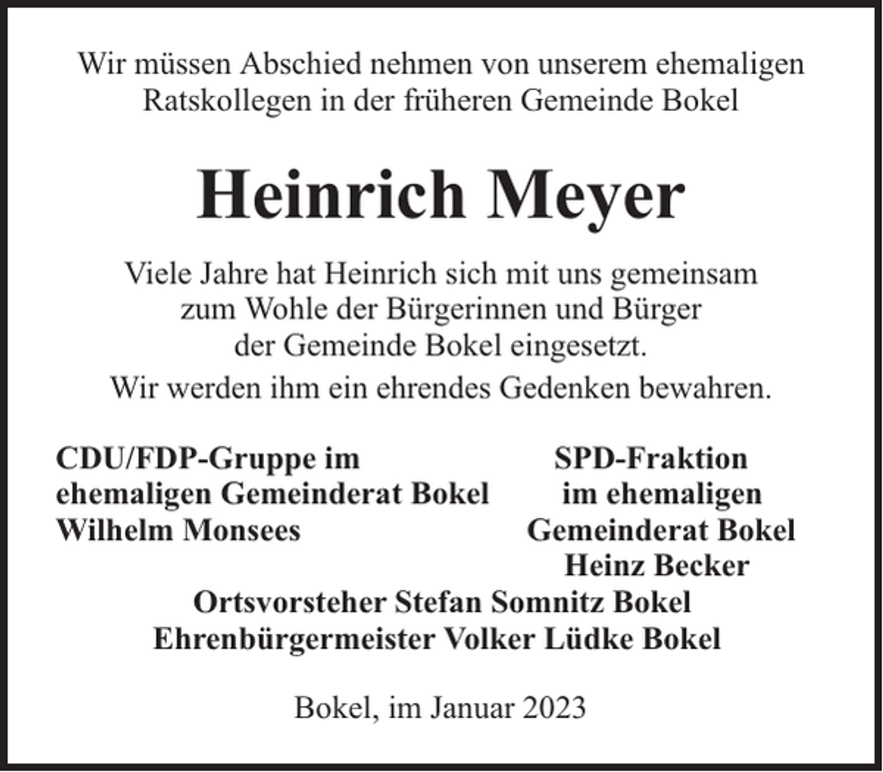 <p>Wir müssen Abschied nehmen von unserem ehemaligen<br />Ratskollegen in der früheren Gemeinde Bokel</p><p>Heinrich Meyer<br />Viele Jahre hat Heinrich sich mit uns gemeinsam<br />zum Wohle der Bürgerinnen und Bürger<br />der Gemeinde Bokel eingesetzt.<br />Wir werden ihm ein ehrendes Gedenken bewahren.<br />CDU/FDP-Gruppe im<br />ehemaligen Gemeinderat Bokel<br />Wilhelm Monsees</p><p>SPD-Fraktion<br />im ehemaligen<br />Gemeinderat Bokel<br />Heinz Becker<br />Ortsvorsteher Stefan Somnitz Bokel<br />Ehrenbürgermeister Volker Lüdke Bokel<br />Bokel, im Januar 2023</p>