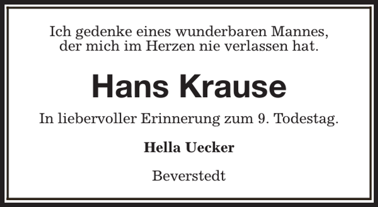 <p>Ich gedenke eines wunderbaren Mannes,<br />der mich im Herzen nie verlassen hat.</p><p>Hans Krause<br />In liebervoller Erinnerung zum 9. Todestag.<br />Hella Uecker<br />Beverstedt</p>