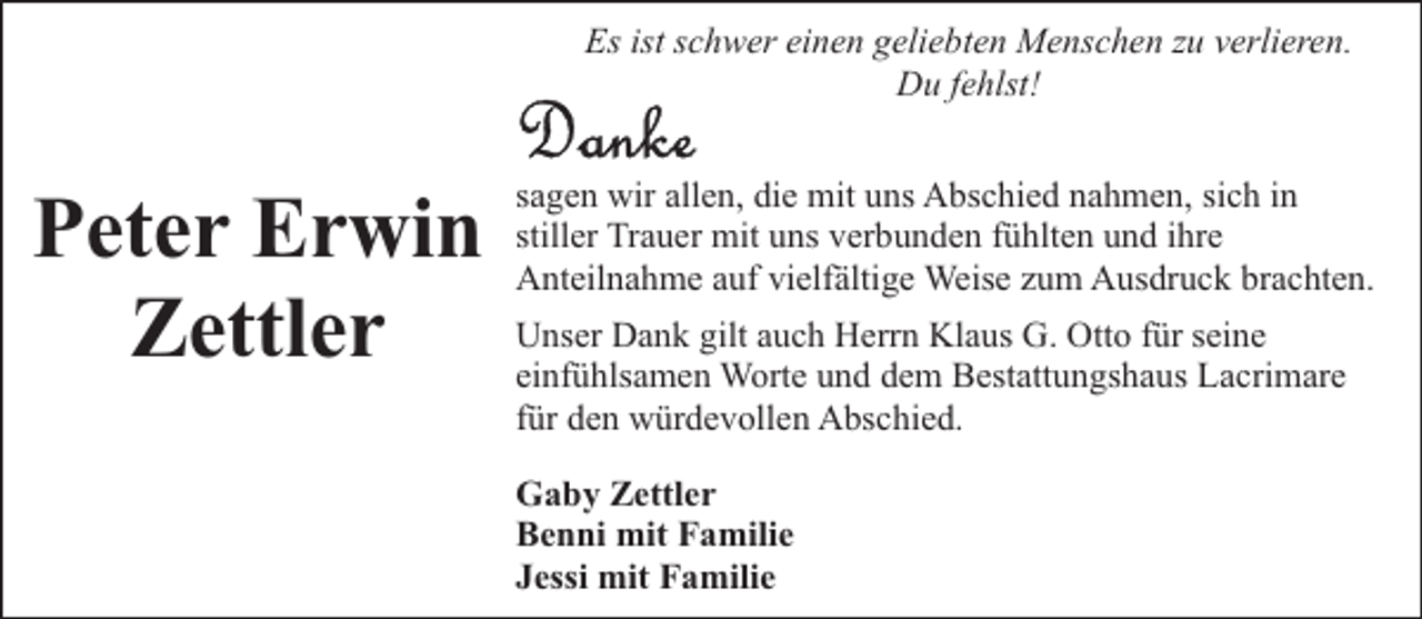 <p>Es ist schwer einen geliebten Menschen zu verlieren.<br />Du fehlst!</p><p>Peter Erwin<br />Zettler</p><p>sagen wir allen, die mit uns Abschied nahmen, sich in<br />stiller Trauer mit uns verbunden fühlten und ihre<br />Anteilnahme auf vielfältige Weise zum Ausdruck brachten.<br />Unser Dank gilt auch Herrn Klaus G. Otto für seine<br />einfühlsamen Worte und dem Bestattungshaus Lacrimare<br />für den würdevollen Abschied.<br />Gaby Zettler<br />Benni mit Familie<br />Jessi mit Familie</p>
