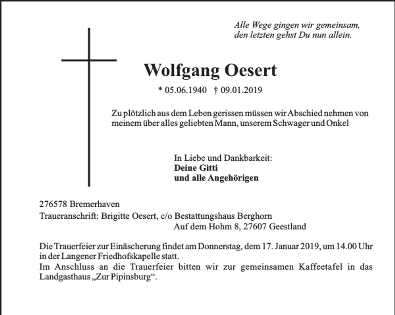 <p>Alle Wege gingen wir gemeinsam,<br />den letzten gehst Du nun allein.</p><p>Wolfgang Oesert<br />* 05.06.1940 † 09.01.2019<br />Zu plötzlich aus dem Leben gerissen müssen wirAbschied nehmen von<br />meinem über alles geliebten Mann, unserem Schwager und Onkel</p><p>In Liebe und Dankbarkeit:<br />Deine Gitti<br />und alle Angehörigen<br />276578 Bremerhaven<br />Traueranschrift: Brigitte Oesert, c/o Bestattungshaus Berghorn<br />Auf dem Hohm 8, 27607 Geestland<br />Die Trauerfeier zur Einäscherung findet am Donnerstag, dem 17. Januar 2019, um 14.00 Uhr<br />in der Langener Friedhofskapelle statt.<br />Im Anschluss an die Trauerfeier bitten wir zur gemeinsamen Kaffeetafel in das<br />Landgasthaus „Zur Pipinsburg“.</p>