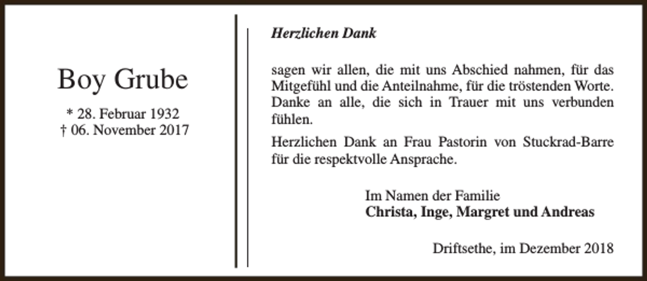 <p>Herzlichen Dank</p>
<p>Boy Grube<br />* 28. Februar 1932<br />† 06. November 2017</p>
<p>sagen wir allen, die mit uns Abschied nahmen, für das<br />Mitgefühl und die Anteilnahme, für die tröstenden Worte.<br />Danke an alle, die sich in Trauer mit uns verbunden<br />fühlen.<br />Herzlichen Dank an Frau Pastorin von Stuckrad-Barre<br />für die respektvolle Ansprache.<br />Im Namen der Familie<br />Christa, Inge, Margret und Andreas<br />Driftsethe, im Dezember 2018</p>