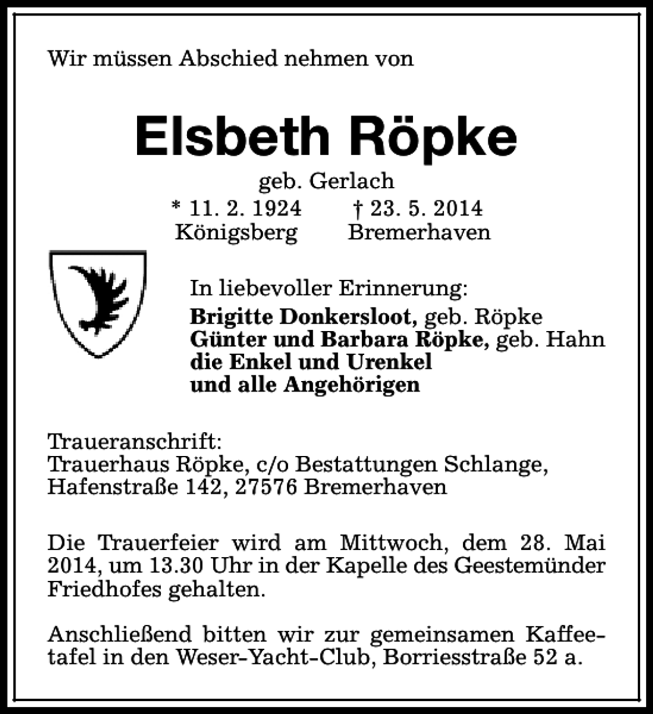 <p>Wir müssen Abschied nehmen von</p><p>Elsbeth Röpke<br />geb. Gerlach<br />* 11. 2. 1924<br />† 23. 5. 2014<br />Königsberg<br />Bremerhaven</p><p>In liebevoller Erinnerung:<br />Brigitte Donkersloot, geb. Röpke<br />Günter und Barbara Röpke, geb. Hahn<br />die Enkel und Urenkel<br />und alle Angehörigen<br />Traueranschrift:<br />Trauerhaus Röpke, c/o Bestattungen Schlange,<br />Hafenstraße 142, 27576 Bremerhaven<br />Die Trauerfeier wird am Mittwoch, dem 28. Mai<br />2014, um 13.30 Uhr in der Kapelle des Geestemünder<br />Friedhofes gehalten.<br />Anschließend bitten wir zur gemeinsamen Kaffeetafel in den Weser-Yacht-Club, Borriesstraße 52 a.</p>