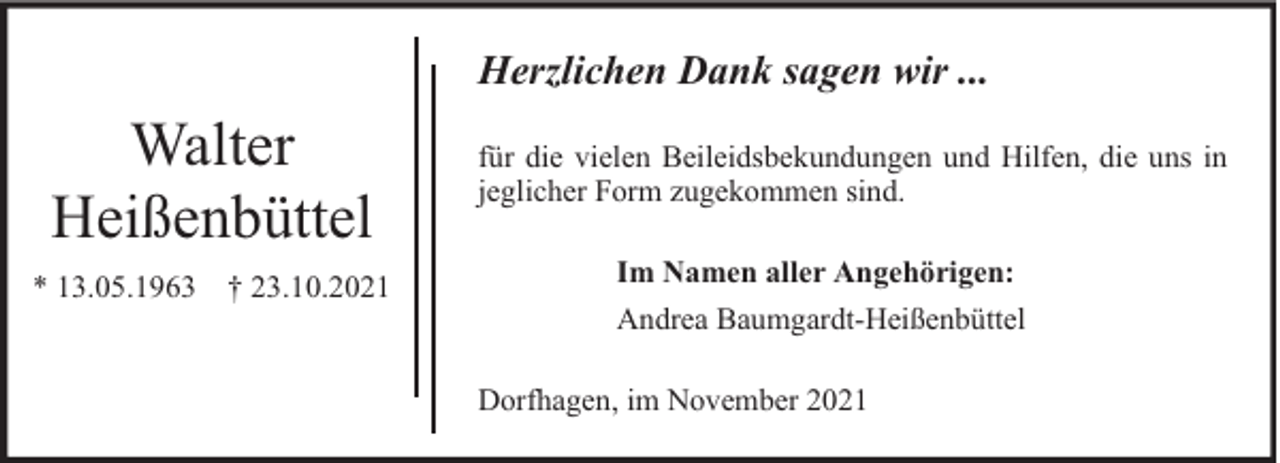 <p>Herzlichen Dank sagen wir ...</p><p>Walter<br />Heißenbüttel<br />* 13.05.1963 † 23.10.2021</p><p>für die vielen Beileidsbekundungen und Hilfen, die uns in<br />jeglicher Form zugekommen sind.<br />Im Namen aller Angehörigen:<br />Andrea Baumgardt-Heißenbüttel<br />Dorfhagen, im November 2021</p>