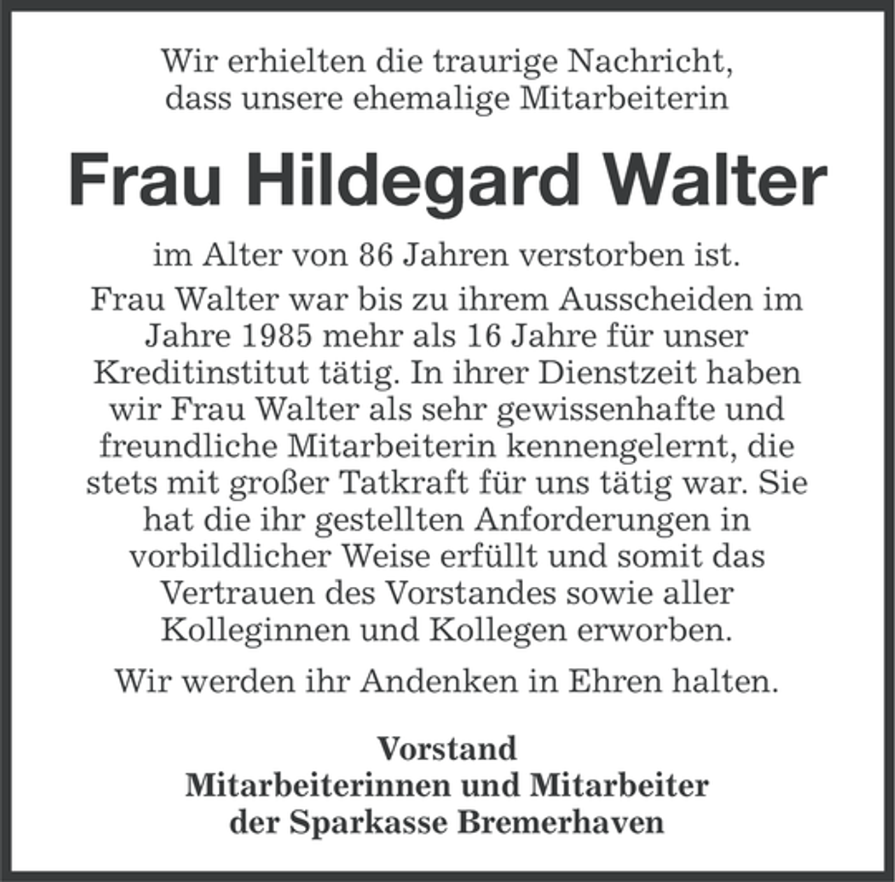<p>Wir erhielten die traurige Nachricht,<br />dass unsere ehemalige Mitarbeiterin</p><p>Frau Hildegard Walter<br />im Alter von 86 Jahren verstorben ist.<br />Frau Walter war bis zu ihrem Ausscheiden im<br />Jahre 1985 mehr als 16 Jahre für unser<br />Kreditinstitut tätig. In ihrer Dienstzeit haben<br />wir Frau Walter als sehr gewissenhafte und<br />freundliche Mitarbeiterin kennengelernt, die<br />stets mit großer Tatkraft für uns tätig war. Sie<br />hat die ihr gestellten Anforderungen in<br />vorbildlicher Weise erfüllt und somit das<br />Vertrauen des Vorstandes sowie aller<br />Kolleginnen und Kollegen erworben.<br />Wir werden ihr Andenken in Ehren halten.<br />Vorstand<br />Mitarbeiterinnen und Mitarbeiter<br />der Sparkasse Bremerhaven</p>