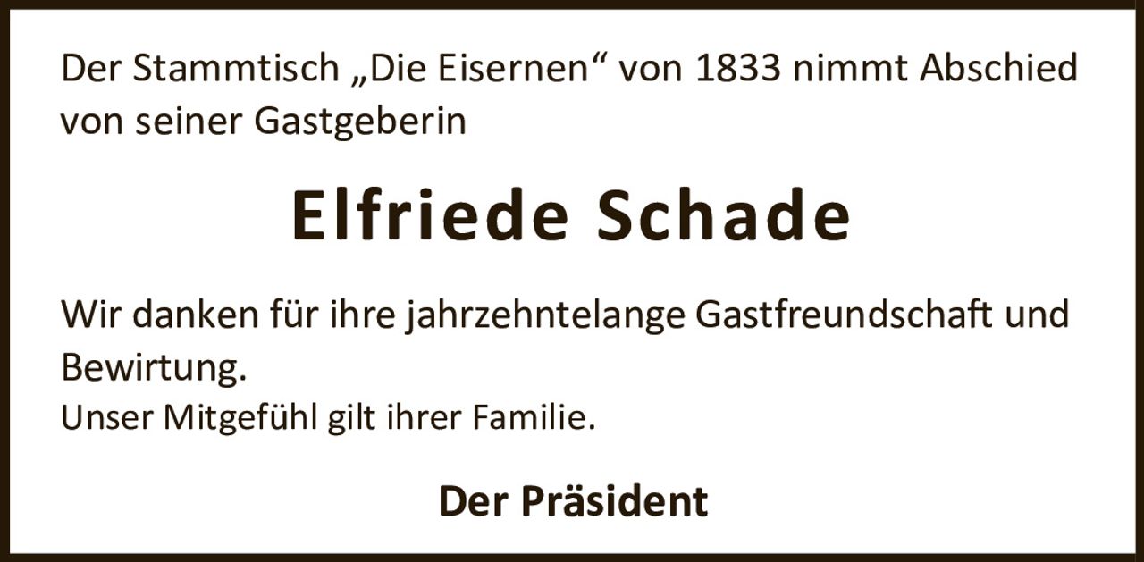 <p>Der Stammtisch „Die Eisernen" von 1833 nimmt Abschied von seiner Gastgeberin</p>
<p><strong>Elfriede Schade</strong></p>
<p>Wir danken für ihre jahrzehntelange Gastfreundschaft und Bewirtung.</p>
<p>Unser Mitgefühl gilt ihrer Familie.</p>
<p><strong>Der Präsident</strong></p>