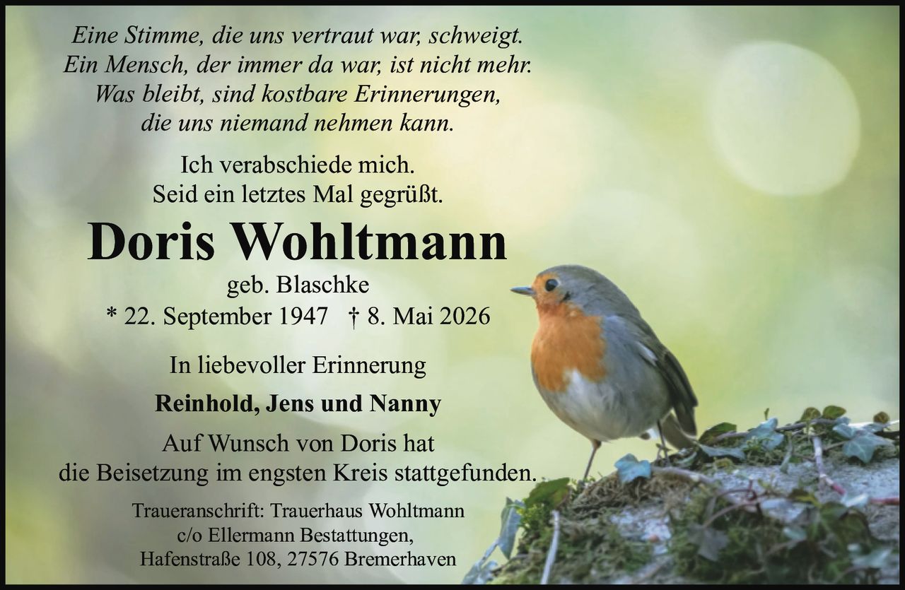 <p><i>Eine Stimme, die uns vertraut war, schweigt.<br>Ein Mensch, der immer da war, ist nicht mehr.<br>Was bleibt, sind kostbare Erinnerungen,<br>die uns niemand nehmen kann.</i></p><p><strong>In liebevoller Erinnerung</strong></p><p><strong>Doris Wohltmann</strong><br>geb. Blaschke<br>* 22. September 1947 † 8. Mai 2026</p><p><i>Ich verabschiede mich.<br>Seid ein letztes Mal gegrüßt.</i></p><p>In liebevoller Erinnerung<br><strong>Reinhold, Jens und Nanny</strong></p><p>Auf Wunsch von Doris hat<br>die Beisetzung im engsten Kreis stattgefunden.</p><p>Traueranschrift: Trauerhaus Wohltmann<br>c/o Ellermann Bestattungen,<br>Hafenstraße 108, 27576 Bremerhaven</p>