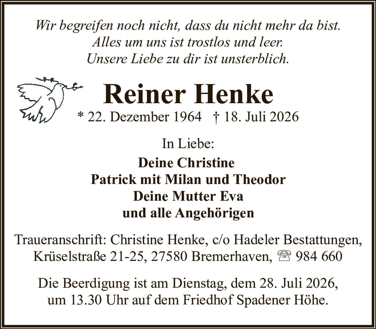<p><i>Wir begreifen noch nicht, dass du nicht mehr da bist.<br>Alles um uns ist trostlos und leer.<br>Unsere Liebe zu dir ist unsterblich.</i></p><p><strong>Reiner Henke</strong><br>* 22. Dezember 1964 † 18. Juli 2026</p><p>In Liebe:</p><p><strong>Deine Christine<br>Patrick mit Milan und Theodor<br>Deine Mutter Eva<br>und alle Angehörigen</strong></p><p>Traueranschrift: Christine Henke, c/o Hadeler Bestattungen, Krüselstraße 21-25, 27580 Bremerhaven, 📞 984 660</p><p>Die Beerdigung ist am Dienstag, dem 28. Juli 2026, um 13.30 Uhr auf dem Friedhof Spadener Höhe.</p>
