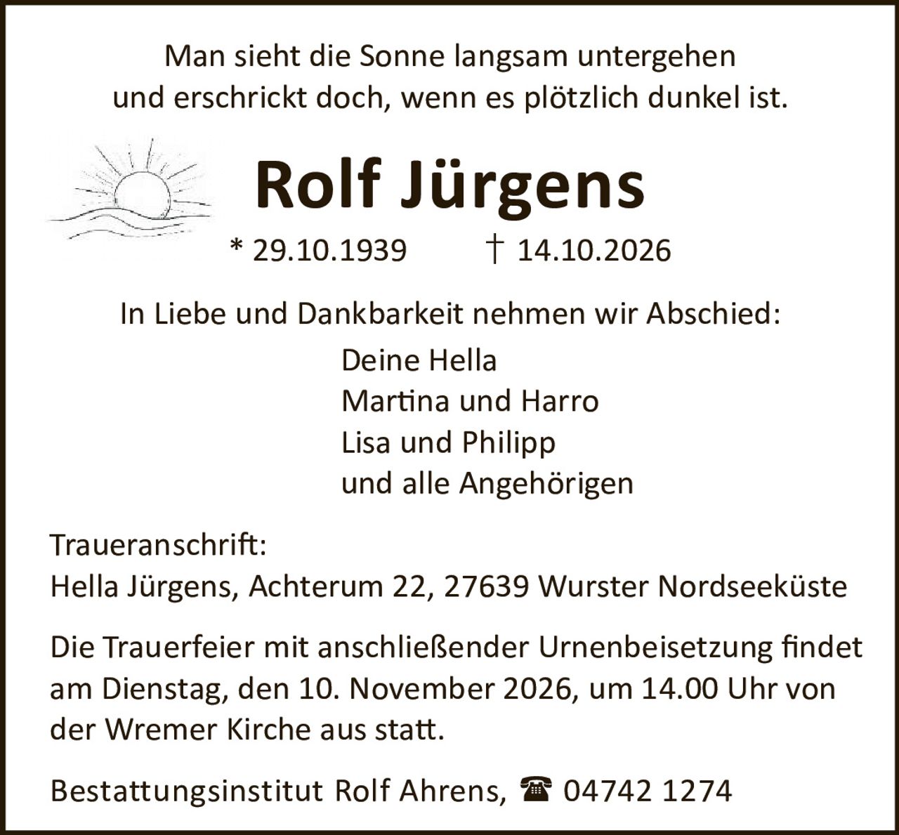 <p>Man sieht die Sonne langsam untergehen und erschrickt doch, wenn es plötzlich dunkel ist.</p>
<p><strong>Rolf Jürgens</strong><br>* 29.10.1939 † 14.10.2026</p>
<p>In Liebe und Dankbarkeit nehmen wir Abschied:<br>Deine Hella<br>Martina und Harro<br>Lisa und Philipp<br>und alle Angehörigen</p>
<p><strong>Traueranschrift:</strong><br>Hella Jürgens, Achterum 22, 27639 Wurster Nordseeküste</p>
<p>Die Trauerfeier mit anschließender Urnenbeisetzung findet am Dienstag, den 10. November 2026, um 14.00 Uhr von der Wremer Kirche aus statt.</p>
<p>Bestattungsinstitut Rolf Ahrens, 04742 1274</p>