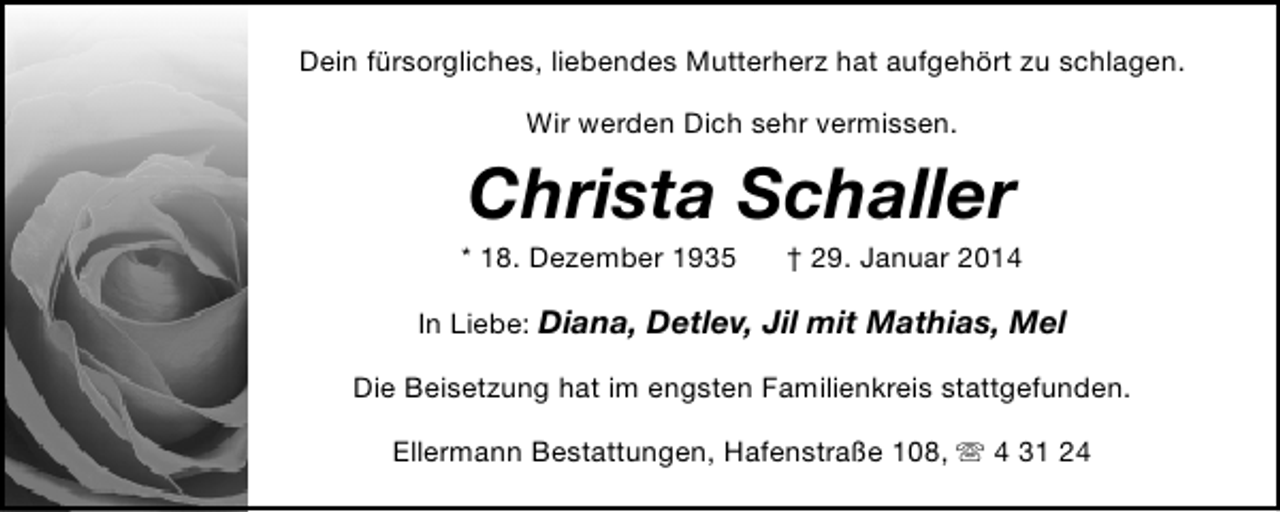 <p>Dein fürsorgliches, liebendes Mutterherz hat aufgehört zu schlagen.<br />Wir werden Dich sehr vermissen.</p><p>Christa Schaller</p><p>* 18. Dezember 1935</p><p>† 29. Januar 2014</p><p>In Liebe: Diana, Detlev, Jil mit Mathias, Mel<br />Die Beisetzung hat im engsten Familienkreis stattgefunden.<br />Ellermann Bestattungen, Hafenstraße 108, s 4 31 24</p>