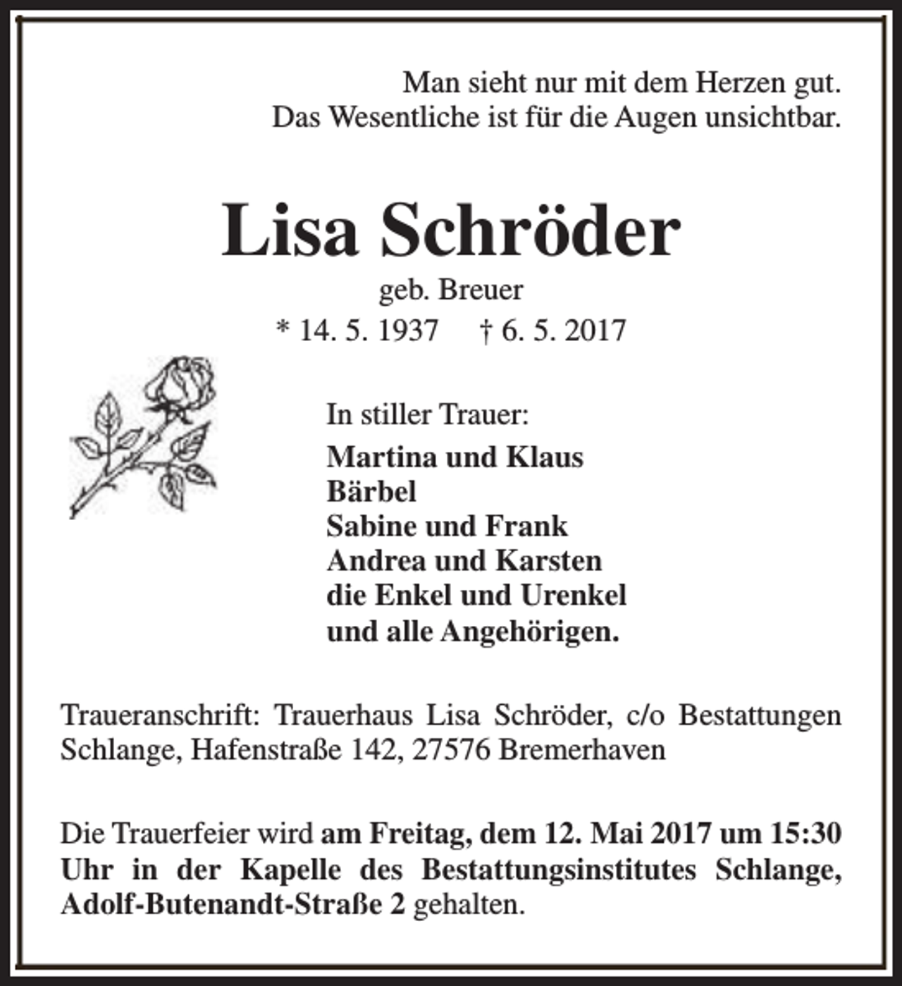 <p>Man sieht nur mit dem Herzen gut.<br />Das Wesentliche ist für die Augen unsichtbar.</p><p>Lisa Schröder<br />geb. Breuer<br />* 14. 5. 1937 † 6. 5. 2017<br />In stiller Trauer:<br />Martina und Klaus<br />Bärbel<br />Sabine und Frank<br />Andrea und Karsten<br />die Enkel und Urenkel<br />und alle Angehörigen.<br />Traueranschrift: Trauerhaus Lisa Schröder, c/o Bestattungen<br />Schlange, Hafenstraße 142, 27576 Bremerhaven<br />Die Trauerfeier wird am Freitag, dem 12. Mai 2017 um 15:30<br />Uhr in der Kapelle des Bestattungsinstitutes Schlange,<br />Adolf-Butenandt-Straße 2 gehalten.</p>