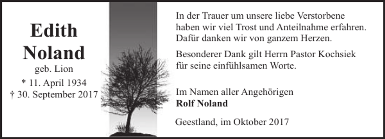<p>Edith<br />Noland</p><p>geb. Lion<br />* 11. April 1934<br />† 30. September 2017</p><p>In der Trauer um unsere liebe Verstorbene<br />haben wir viel Trost und Anteilnahme erfahren.<br />Dafür danken wir von ganzem Herzen.<br />Besonderer Dank gilt Herrn Pastor Kochsiek<br />für seine einfühlsamen Worte.<br />Im Namen aller Angehörigen<br />Rolf Noland<br />Geestland, im Oktober 2017</p>