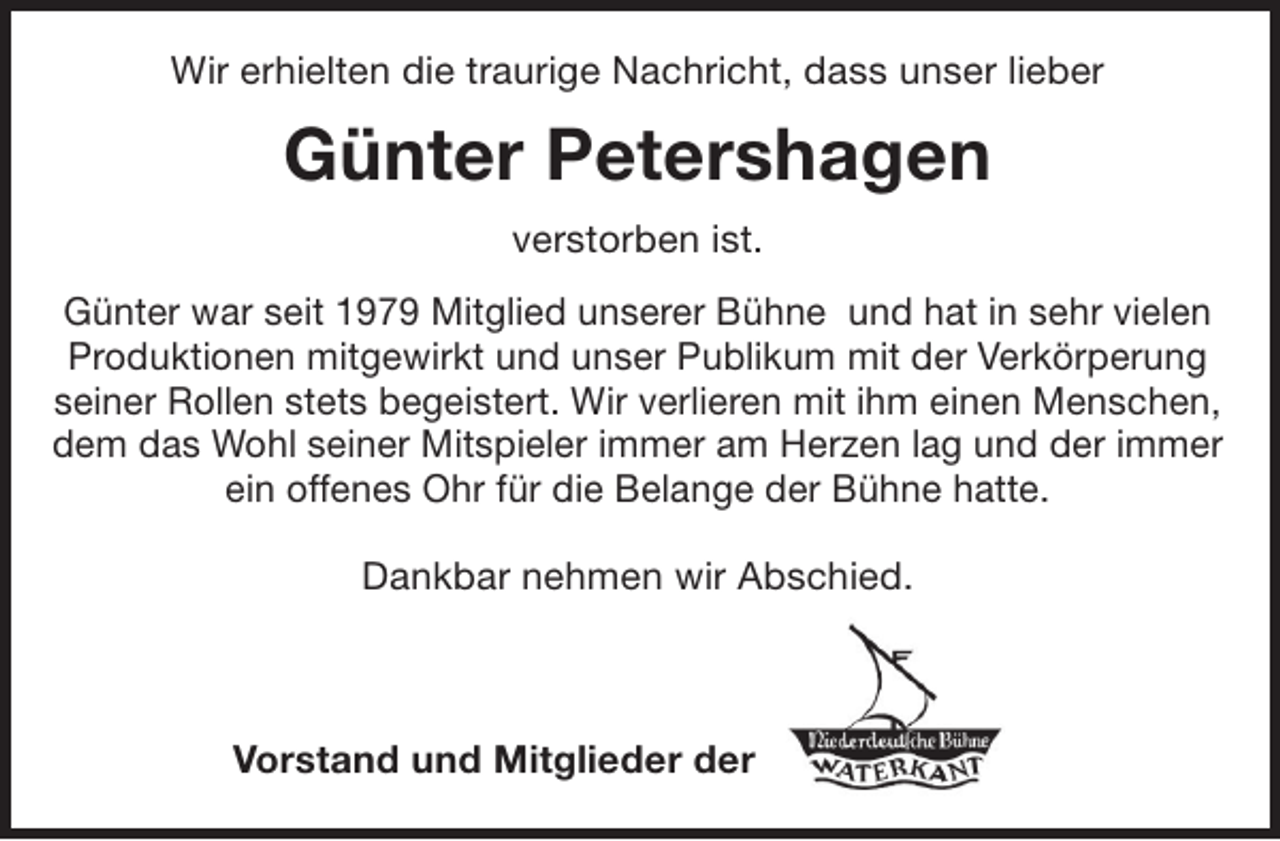 <p>Wir erhielten die traurige Nachricht, dass unser lieber</p><p>Günter Petershagen<br />verstorben ist.<br />Günter war seit 1979 Mitglied unserer Bühne und hat in sehr vielen<br />Produktionen mitgewirkt und unser Publikum mit der Verkörperung<br />seiner Rollen stets begeistert. Wir verlieren mit ihm einen Menschen,<br />dem das Wohl seiner Mitspieler immer am Herzen lag und der immer<br />ein offenes Ohr für die Belange der Bühne hatte.<br />Dankbar nehmen wir Abschied.</p><p>Vorstand und Mitglieder der</p>