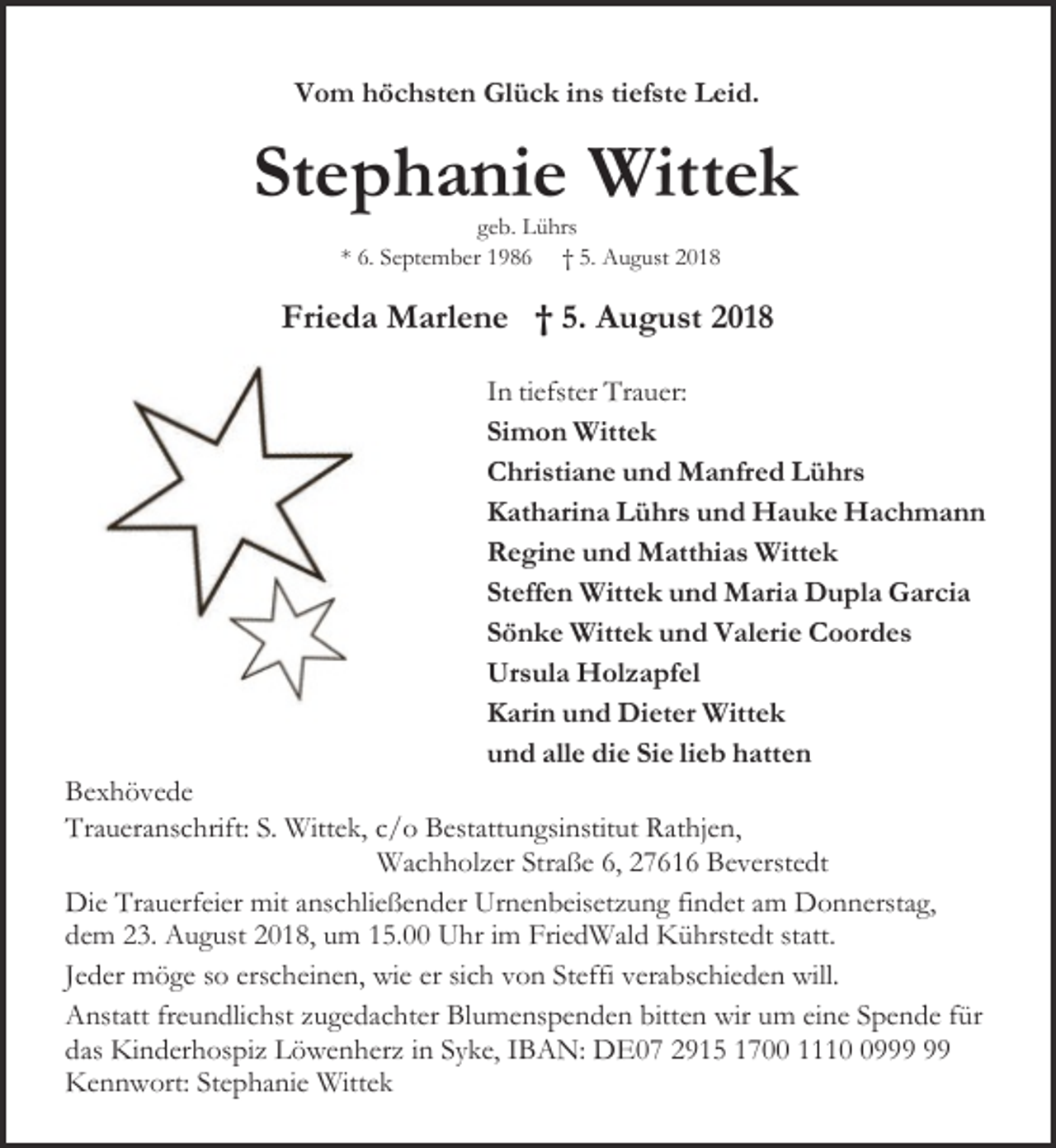 <p>Vom höchsten Glück ins tiefste Leid.</p><p>Stephanie Wittek<br />geb. Lührs<br />* 6. September 1986 † 5. August 2018</p><p>Frieda Marlene † 5. August 2018<br />In tiefster Trauer:<br />Simon Wittek<br />Christiane und Manfred Lührs<br />Katharina Lührs und Hauke Hachmann<br />Regine und Matthias Wittek<br />Steffen Wittek und Maria Dupla Garcia<br />Sönke Wittek und Valerie Coordes<br />Ursula Holzapfel<br />Karin und Dieter Wittek<br />und alle die Sie lieb hatten<br />Bexhövede<br />Traueranschrift: S. Wittek, c/o Bestattungsinstitut Rathjen,<br />Wachholzer Straße 6, 27616 Beverstedt<br />Die Trauerfeier mit anschließender Urnenbeisetzung findet am Donnerstag,<br />dem 23. August 2018, um 15.00 Uhr im FriedWald Kührstedt statt.<br />Jeder möge so erscheinen, wie er sich von Steffi verabschieden will.<br />Anstatt freundlichst zugedachter Blumenspenden bitten wir um eine Spende für<br />das Kinderhospiz Löwenherz in Syke, IBAN: DE07 2915 1700 1119<br />Kennwort: Stephanie Wittek</p>