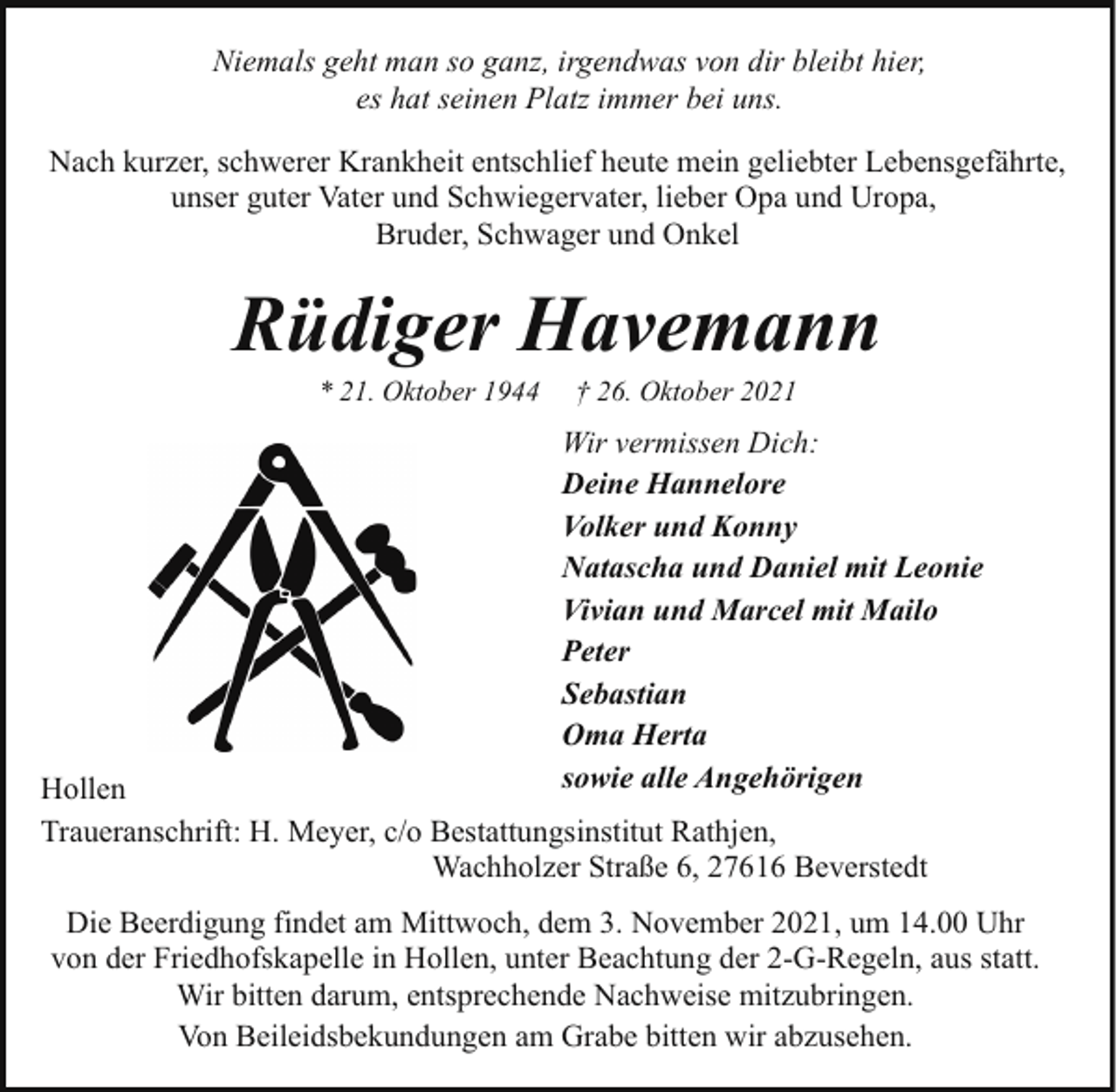 <p>Niemals geht man so ganz, irgendwas von dir bleibt hier,<br />es hat seinen Platz immer bei uns.<br />Nach kurzer, schwerer Krankheit entschlief heute mein geliebter Lebensgefährte,<br />unser guter Vater und Schwiegervater, lieber Opa und Uropa,<br />Bruder, Schwager und Onkel</p><p>Rüdiger Havemann<br />* 21. Oktober 1944</p><p>† 26. Oktober 2021</p><p>Wir vermissen Dich:<br />Deine Hannelore<br />Volker und Konny<br />Natascha und Daniel mit Leonie<br />Vivian und Marcel mit Mailo<br />Peter<br />Sebastian<br />Oma Herta<br />sowie alle Angehörigen</p><p>Hollen<br />Traueranschrift: H. Meyer, c/o Bestattungsinstitut Rathjen,<br />Wachholzer Straße 6, 27616 Beverstedt</p><p>Die Beerdigung findet am Mittwoch, dem 3. November 2021, um 14.00 Uhr<br />von der Friedhofskapelle in Hollen, unter Beachtung der 2-G-Regeln, aus statt.<br />Wir bitten darum, entsprechende Nachweise mitzubringen.<br />Von Beileidsbekundungen am Grabe bitten wir abzusehen.</p>