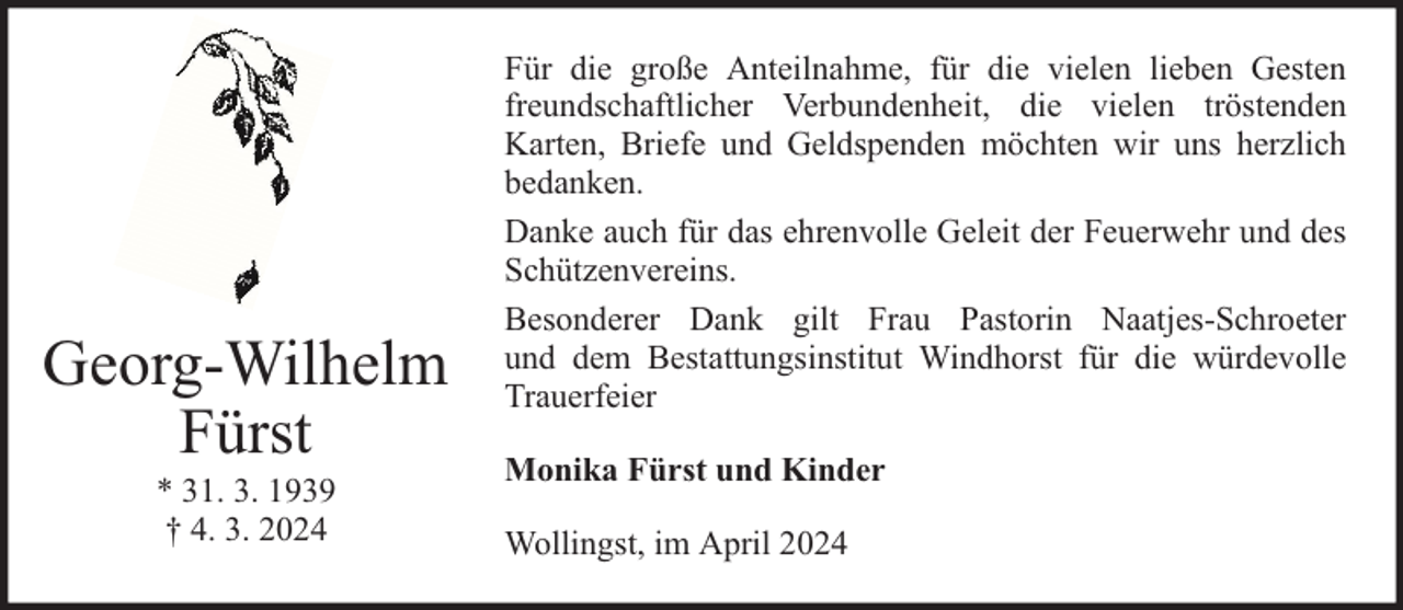 <p>Georg-Wilhelm<br />Fürst<br />* 31. 3. 1939<br />† 4. 3. 2024</p><p>Für die große Anteilnahme, für die vielen lieben Gesten<br />freundschaftlicher Verbundenheit, die vielen tröstenden<br />Karten, Briefe und Geldspenden möchten wir uns herzlich<br />bedanken.<br />Danke auch für das ehrenvolle Geleit der Feuerwehr und des<br />Schützenvereins.<br />Besonderer Dank gilt Frau Pastorin Naatjes-Schroeter<br />und dem Bestattungsinstitut Windhorst für die würdevolle<br />Trauerfeier<br />Monika Fürst und Kinder<br />Wollingst, im April 2024</p>