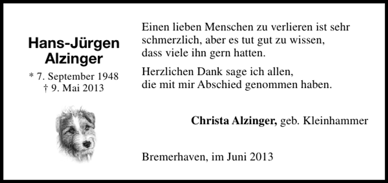 <p>Hans-Jürgen<br />Alzinger<br />* 7. September 1948<br />† 9. Mai 2013</p><p>Einen lieben Menschen zu verlieren ist sehr<br />schmerzlich, aber es tut gut zu wissen,<br />dass viele ihn gern hatten.<br />Herzlichen Dank sage ich allen,<br />die mit mir Abschied genommen haben.<br />Christa Alzinger, geb. Kleinhammer<br />Bremerhaven, im Juni 2013</p>