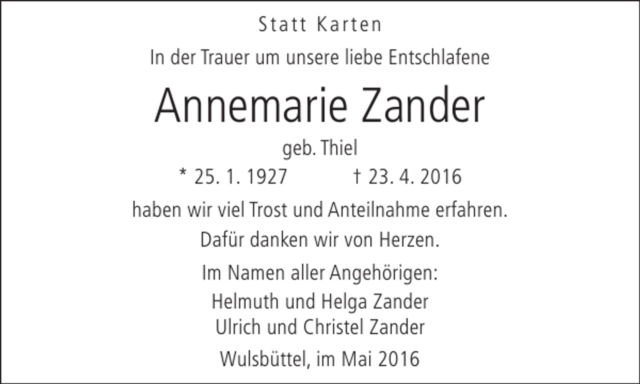 <p>Statt Karten<br />In der Trauer um unsere liebe Entschlafene</p><p>Annemarie Zander</p><p>geb. Thiel<br />* 25. 1. 1927<br />† 23. 4. 2016<br />haben wir viel Trost und Anteilnahme erfahren.<br />Dafür danken wir von Herzen.<br />Im Namen aller Angehörigen:<br />Helmuth und Helga Zander<br />Ulrich und Christel Zander<br />Wulsbüttel, im Mai 2016</p>