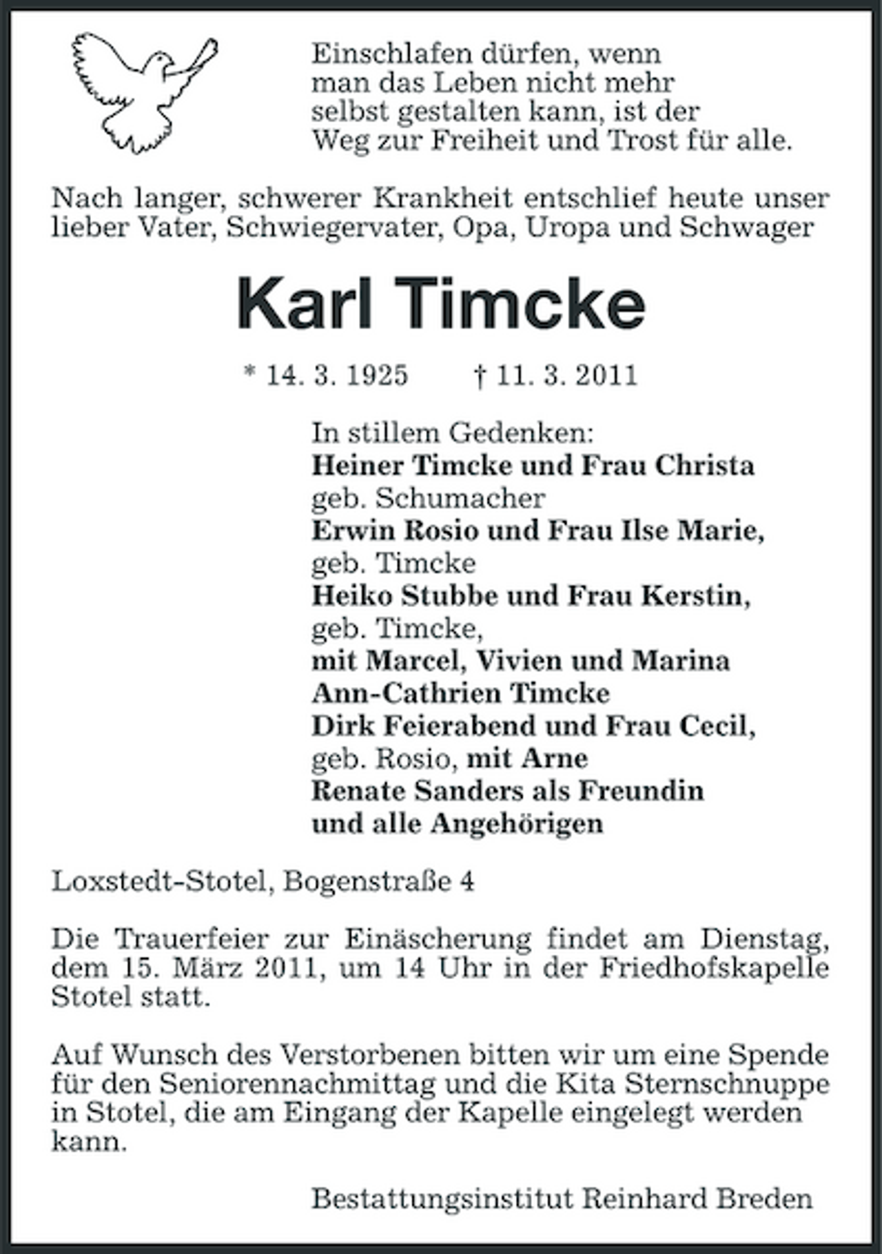 <p>Einschlafen dürfen, wenn<br />man das Leben nicht mehr<br />selbst gestalten kann, ist der<br />Weg zur Freiheit und Trost für alle.<br />Nach langer, schwerer Krankheit entschlief heute unser lieber Vater, Schwiegervater, Opa, Uropa und Schwager<br />Karl Timcke<br />* 14. 3. 1925 † 11. 3. 2011<br />In stillem Gedenken:<br />Heiner Timcke und Frau Christa<br />geb. Schumacher<br />Erwin Rosio und Frau Ilse Marie,<br />geb. Timcke<br />Heiko Stubbe und Frau Kerstin,<br />geb. Timcke,<br />mit Marcel, Vivien und Marina<br />Ann-Cathrien Timcke<br />Dirk Feierabend und Frau Cecil,<br />geb. Rosio, mit Arne<br />Renate Sanders als Freundin<br />und alle Angehörigen<br />Loxstedt-Stotel, Bogenstraße 4<br />Die Trauerfeier zur Einäscherung findet am Dienstag, dem 15. März 2011, um 14 Uhr in der Friedhofskapelle Stotel statt.</p><p>Auf Wunsch des Verstorbenen bitten wir um eine Spende für den Seniorennachmittag und die Kita Sternschnuppe in Stotel, die am Eingang der Kapelle eingelegt werden<br />kann.<br />Bestattungsinstitut Reinhard Breden</p>