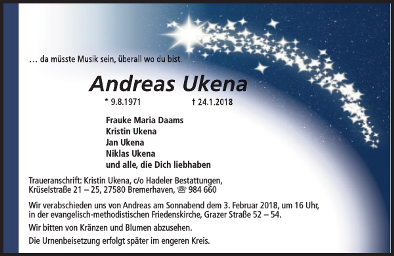 <p>… da müsste Musik sein, überall wo du bist.</p><p>Andreas Ukena<br />* 9.8.1971</p><p>† 24.1.2018</p><p>Frauke Maria Daams<br />Kristin Ukena<br />Jan Ukena<br />Niklas Ukena<br />und alle, die Dich liebhaben<br />Traueranschrift: Kristin Ukena, c/o Hadeler Bestattungen,<br />Krüselstraße 21 – 25, 27580 Bremerhaven, s 984 660<br />Wir verabschieden uns von Andreas am Sonnabend dem 3. Februar 2018, um 16 Uhr,<br />in der evangelisch-methodistischen Friedenskirche, Grazer Straße 52 – 54.<br />Wir bitten von Kränzen und Blumen abzusehen.<br />Die Urnenbeisetzung erfolgt später im engeren Kreis.</p>