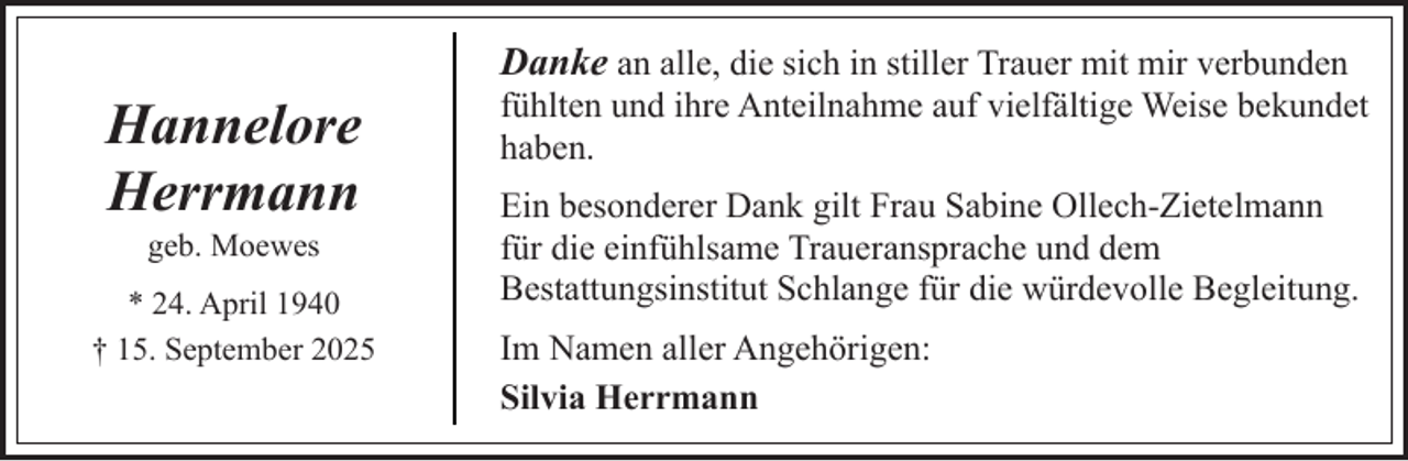 <p>Hannelore<br />Herrmann<br />geb. Moewes</p><p>* 24. April 1940<br />† 15. September 2025</p><p>Danke an alle, die sich in stiller Trauer mit mir verbunden<br />fühlten und ihre Anteilnahme auf vielfältige Weise bekundet<br />haben.<br />Ein besonderer Dank gilt Frau Sabine Ollech-Zietelmann<br />für die einfühlsame Traueransprache und dem<br />Bestattungsinstitut Schlange für die würdevolle Begleitung.<br />Im Namen aller Angehörigen:<br />Silvia Herrmann</p>