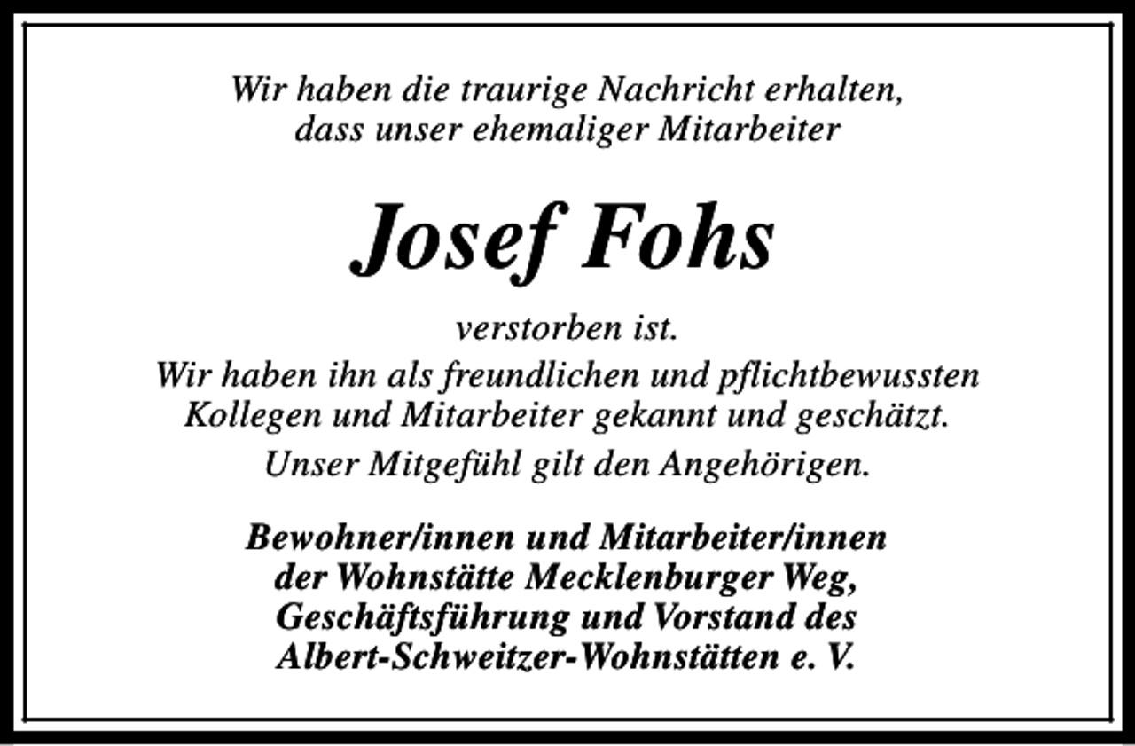 <p>Wir haben die traurige Nachricht erhalten,<br />dass unser ehemaliger Mitarbeiter</p><p>Josef Fohs<br />verstorben ist.<br />Wir haben ihn als freundlichen und pflichtbewussten<br />Kollegen und Mitarbeiter gekannt und geschätzt.<br />Unser Mitgefühl gilt den Angehörigen.<br />Bewohner/innen und Mitarbeiter/innen<br />der Wohnstätte Mecklenburger Weg,<br />Geschäftsführung und Vorstand des<br />Albert-Schweitzer-Wohnstätten e. V.</p>