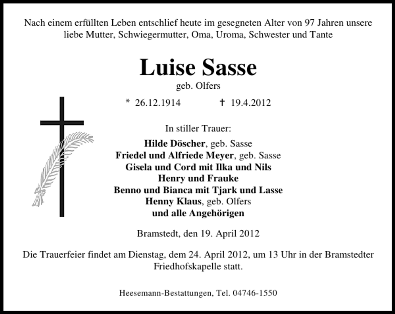 <p>Nach einem erfüllten Leben entschlief heute im gesegneten Alter von 97 Jahren unsere<br />liebe Mutter, Schwiegermutter, Oma, Uroma, Schwester und Tante</p><p>Luise Sasse<br />geb. Olfers</p><p>26.12.1914</p><p>19.4.2012</p><p>In stiller Trauer:<br />Hilde Döscher, geb. Sasse<br />Friedel und Alfriede Meyer, geb. Sasse<br />Gisela und Cord mit Ilka und Nils<br />Henry und Frauke<br />Benno und Bianca mit Tjark und Lasse<br />Henny Klaus, geb. Olfers<br />und alle Angehörigen<br />Bramstedt, den 19. April 2012<br />Die Trauerfeier findet am Dienstag, dem 24. April 2012, um 13 Uhr in der Bramstedter<br />Friedhofskapelle statt.<br />Heesemann-Bestattungen, Tel. 04746-1550</p>
