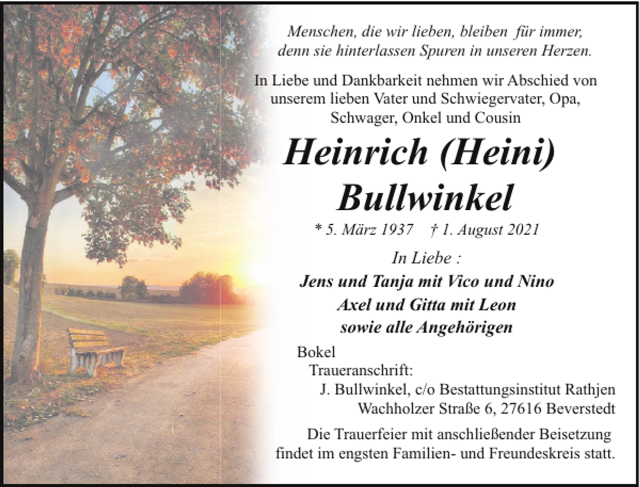 <p>Menschen, die wir lieben, bleiben für immer,<br />denn sie hinterlassen Spuren in unseren Herzen.<br />In Liebe und Dankbarkeit nehmen wir Abschied von<br />unserem lieben Vater und Schwiegervater, Opa,<br />Schwager, Onkel und Cousin</p><p>Heinrich (Heini)<br />Bullwinkel<br />* 5. März 1937</p><p>† 1. August 2021</p><p>In Liebe :<br />Jens und Tanja mit Vico und Nino<br />Axel und Gitta mit Leon<br />sowie alle Angehörigen<br />Bokel<br />Traueranschrift:<br />J. Bullwinkel, c/o Bestattungsinstitut Rathjen<br />Wachholzer Straße 6, 27616 Beverstedt<br />Die Trauerfeier mit anschließender Beisetzung<br />findet im engsten Familien- und Freundeskreis statt.</p>
