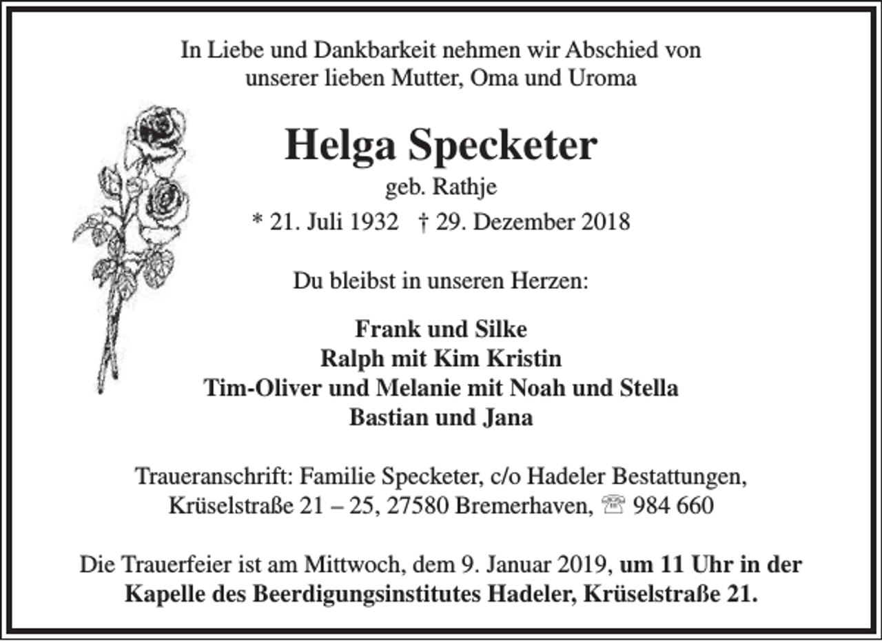 <p>In Liebe und Dankbarkeit nehmen wir Abschied von<br />unserer lieben Mutter, Oma und Uroma</p><p>Helga Specketer</p><p>geb. Rathje<br />* 21. Juli 1932 † 29. Dezember 2018<br />Du bleibst in unseren Herzen:<br />Frank und Silke<br />Ralph mit Kim Kristin<br />Tim-Oliver und Melanie mit Noah und Stella<br />Bastian und Jana<br />Traueranschrift: Familie Specketer, c/o Hadeler Bestattungen,<br />Krüselstraße 21 – 25, 27580 Bremerhaven,  984 660<br />Die Trauerfeier ist am Mittwoch, dem 9. Januar 2019, um 11 Uhr in der<br />Kapelle des Beerdigungsinstitutes Hadeler, Krüselstraße 21.</p>