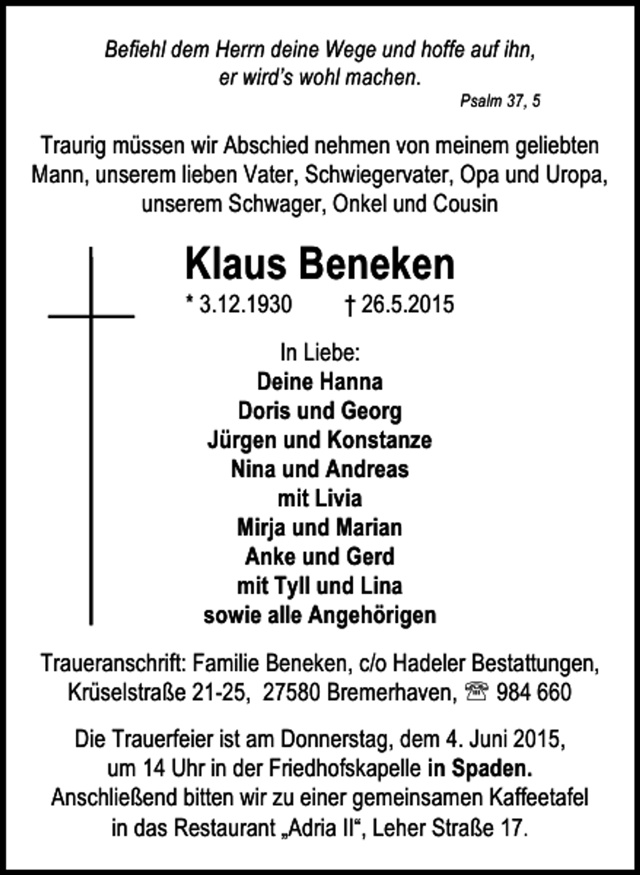 <p>Befiehl dem Herrn deine Wege und hoffe auf ihn,<br />er wird’s wohl machen.</p><p>Psalm 37, 5</p><p>Traurig müssen wir Abschied nehmen von meinem geliebten<br />Mann, unserem lieben Vater, Schwiegervater, Opa und Uropa,<br />unserem Schwager, Onkel und Cousin</p><p>Klaus Beneken<br />* 3.12.1930</p><p>† 26.5.2015</p><p>In Liebe:<br />Deine Hanna<br />Doris und Georg<br />Jürgen und Konstanze<br />Nina und Andreas<br />mit Livia<br />Mirja und Marian<br />Anke und Gerd<br />mit Tyll und Lina<br />sowie alle Angehörigen<br />Traueranschrift: Familie Beneken, c/o Hadeler Bestattungen,<br />Krüselstraße 21-25, 27580 Bremerhaven, ℡ 984 660<br />Die Trauerfeier ist am Donnerstag, dem 4. Juni 2015,<br />um 14 Uhr in der Friedhofskapelle in Spaden.<br />Anschließend bitten wir zu einer gemeinsamen Kaffeetafel<br />in das Restaurant „Adria II“, Leher Straße 17.</p>