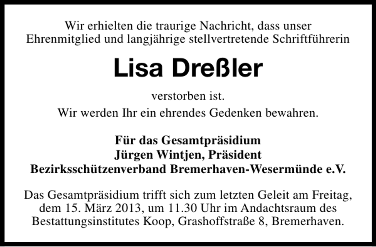 <p>Wir erhielten die traurige Nachricht, dass unser<br />Ehrenmitglied und langjährige stellvertretende Schriftführerin</p><p>Lisa Dreßler<br />verstorben ist.<br />Wir werden Ihr ein ehrendes Gedenken bewahren.<br />Für das Gesamtpräsidium<br />Jürgen Wintjen, Präsident<br />Bezirksschützenverband Bremerhaven-Wesermünde e.V.<br />Das Gesamtpräsidium trifft sich zum letzten Geleit am Freitag,<br />dem 15. März 2013, um 11.30 Uhr im Andachtsraum des<br />Bestattungsinstitutes Koop, Grashoffstraße 8, Bremerhaven.</p>