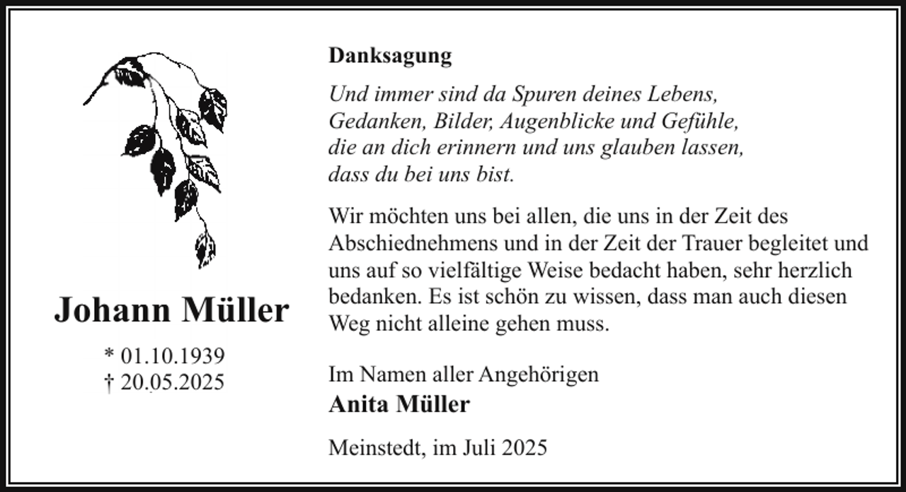 <p>Danksagung<br />Und immer sind da Spuren deines Lebens,<br />Gedanken, Bilder, Augenblicke und Gefühle,<br />die an dich erinnern und uns glauben lassen,<br />dass du bei uns bist.</p>
<p>Joohann Mü<br />üller<br />* 01.10.1939<br />† 20.05.2025</p>
<p>Wir möchten uns bei allen, die uns in der Zeit des<br />Abschiednehmens und in der Zeit der Trauer begleitet und<br />uns auf so vielfältige Weise bedacht haben, sehr herzlich<br />bedanken. Es ist schön zu wissen, dass man auch diesen<br />Weg nicht alleine gehen muss.<br />Im Namen aller Angehörigen</p>
<p>Anita Müller</p>
<p>Meinstedt, im Juli 2025</p>