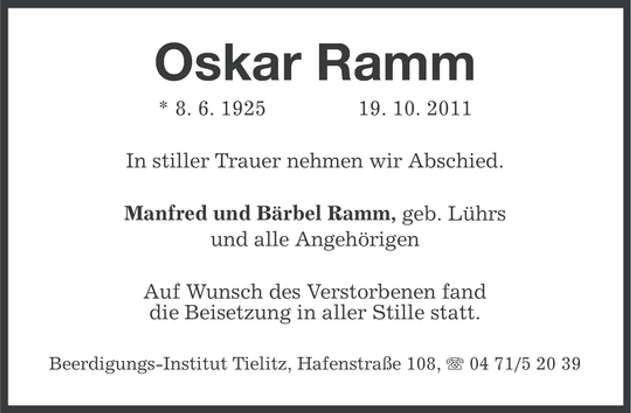 <p>Oskar Ramm<br />* 8. 6. 1925</p><p>19. 10. 2011</p><p>In stiller Trauer nehmen wir Abschied.<br />Manfred und Bärbel Ramm, geb. Lührs<br />und alle Angehörigen<br />Auf Wunsch des Verstorbenen fand<br />die Beisetzung in aller Stille statt.<br />Beerdigungs-Institut Tielitz, Hafenstraße 108, 04 71/5 20 39</p>