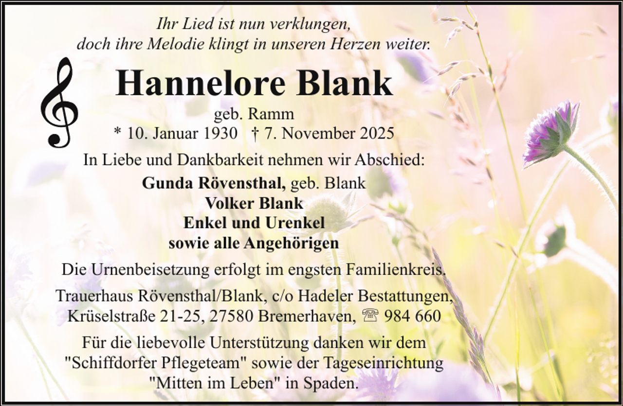 <p>Ihr Lied ist nun verklungen,<br />doch ihre Melodie klingt in unseren Herzen weiter.</p><p>Hannelore Blank</p><p>geb. Ramm<br />* 10. Januar 1930 † 7. November 2025<br />In Liebe und Dankbarkeit nehmen wir Abschied:<br />Gunda Rövensthal, geb. Blank<br />Volker Blank<br />Enkel und Urenkel<br />sowie alle Angehörigen<br />Die Urnenbeisetzung erfolgt im engsten Familienkreis.<br />Trauerhaus Rövensthal/Blank, c/o Hadeler Bestattungen,<br />Krüselstraße 21-25, 27580 Bremerhaven, ' 984 660<br />Für die liebevolle Unterstützung danken wir dem<br />"Schiffdorfer Pflegeteam" sowie der Tageseinrichtung<br />"Mitten im Leben" in Spaden.</p>