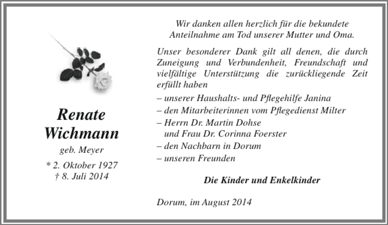 <p>Wir danken allen herzlich für die bekundete<br />Anteilnahme am Tod unserer Mutter und Oma.</p><p>Renate<br />Wichmann<br />geb. Meyer</p><p>* 2. Oktober 1927<br />† 8. Juli 2014</p><p>Unser besonderer Dank gilt all denen, die durch<br />Zuneigung und Verbundenheit, Freundschaft und<br />vielfältige Unterstützung die zurückliegende Zeit<br />erfüllt haben<br />– unserer Haushalts- und Pflegehilfe Janina<br />– den Mitarbeiterinnen vom Pflegedienst Milter<br />– Herrn Dr. Martin Dohse<br />und Frau Dr. Corinna Foerster<br />– den Nachbarn in Dorum<br />– unseren Freunden<br />Die Kinder und Enkelkinder<br />Dorum, im August 2014</p>