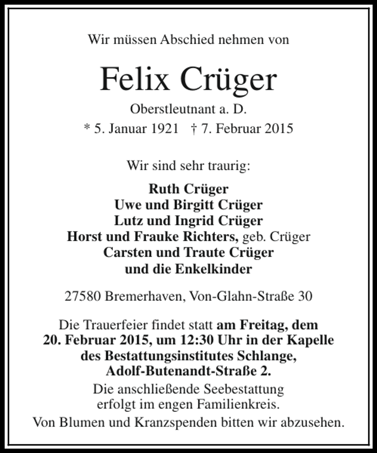<p>Wir müssen Abschied nehmen von</p><p>Felix Crüger</p><p>Oberstleutnant a. D.<br />* 5. Januar 1921 † 7. Februar 2015<br />Wir sind sehr traurig:<br />Ruth Crüger<br />Uwe und Birgitt Crüger<br />Lutz und Ingrid Crüger<br />Horst und Frauke Richters, geb. Crüger<br />Carsten und Traute Crüger<br />und die Enkelkinder<br />27580 Bremerhaven, Von-Glahn-Straße 30<br />Die Trauerfeier findet statt am Freitag, dem<br />20. Februar 2015, um 12:30 Uhr in der Kapelle<br />des Bestattungsinstitutes Schlange,<br />Adolf-Butenandt-Straße 2.<br />Die anschließende Seebestattung<br />erfolgt im engen Familienkreis.<br />Von Blumen und Kranzspenden bitten wir abzusehen.</p>
