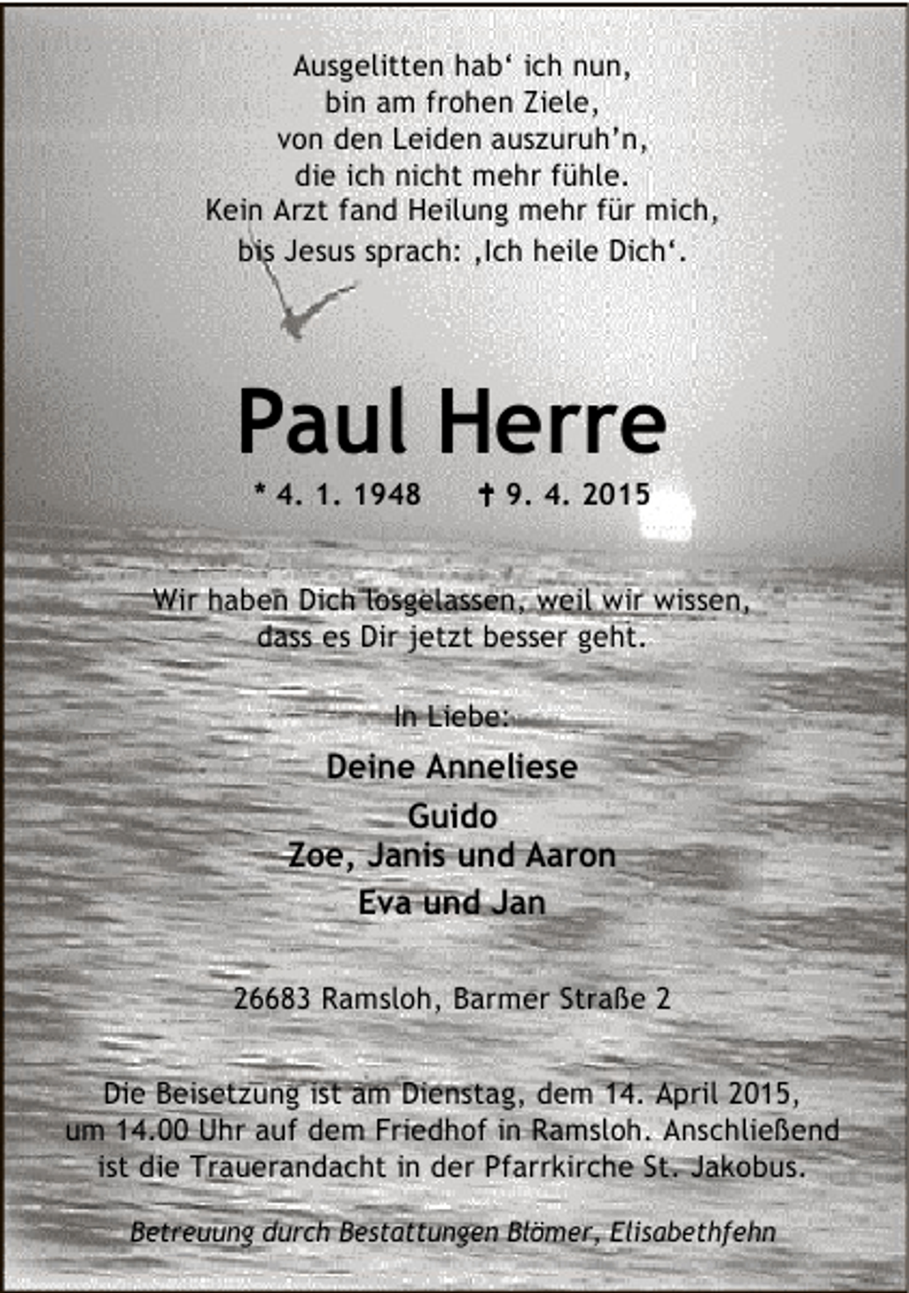 <p>Ausgelitten hab‘ ich nun,<br />bin am frohen Ziele,<br />von den Leiden auszuruh’n,<br />die ich nicht mehr fühle.<br />Kein Arzt fand Heilung mehr für mich,<br />bis Jesus sprach: ‚Ich heile Dich‘.</p><p>Paul Herre<br />* 4. 1. 1948</p><p>B 9. 4. 2015</p><p>Wir haben Dich losgelassen, weil wir wissen,<br />dass es Dir jetzt besser geht.<br />In Liebe:</p><p>Deine Anneliese<br />Guido<br />Zoe, Janis und Aaron<br />Eva und Jan<br />26683 Ramsloh, Barmer Straße 2<br />Die Beisetzung ist am Dienstag, dem 14. April 2015,<br />um 14.00 Uhr auf dem Friedhof in Ramsloh. Anschließend<br />ist die Trauerandacht in der Pfarrkirche St. Jakobus.<br />Betreuung durch Bestattungen Blömer, Elisabethfehn</p>