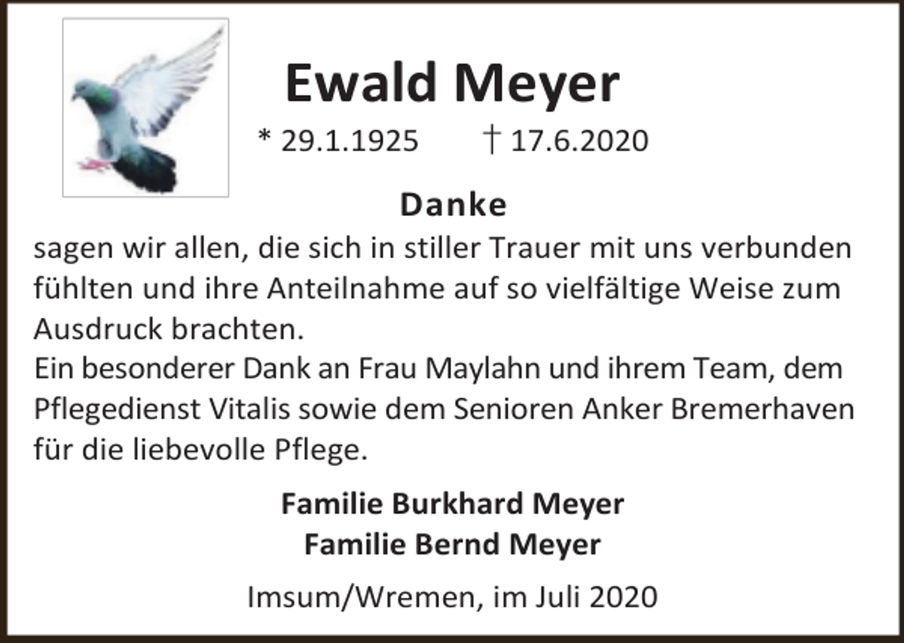 <p>Ewald Meyer</p><p>* 29.1.1925</p><p>† 17.6.2020</p><p>Danke</p><p>sagen wir allen, die sich in stiller Trauer mit uns verbunden<br />fühlten und ihre Anteilnahme auf so vielfältige Weise zum<br />Ausdruck brachten.<br />Ein besonderer Dank an Frau Maylahn und ihrem Team, dem<br />Pflegedienst Vitalis sowie dem Senioren Anker Bremerhaven<br />für die liebevolle Pflege.</p><p>Familie Burkhard Meyer<br />Familie Bernd Meyer<br />Imsum/Wremen, im Juli 2020</p>