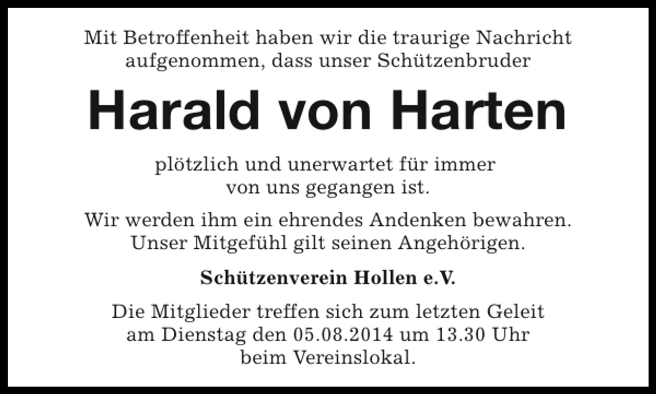 <p>Mit Betroffenheit haben wir die traurige Nachricht<br />aufgenommen, dass unser Schützenbruder</p><p>Harald von Harten<br />plötzlich und unerwartet für immer<br />von uns gegangen ist.<br />Wir werden ihm ein ehrendes Andenken bewahren.<br />Unser Mitgefühl gilt seinen Angehörigen.<br />Schützenverein Hollen e.V.<br />Die Mitglieder treffen sich zum letzten Geleit<br />am Dienstag den 05.08.2014 um 13.30 Uhr<br />beim Vereinslokal.</p>