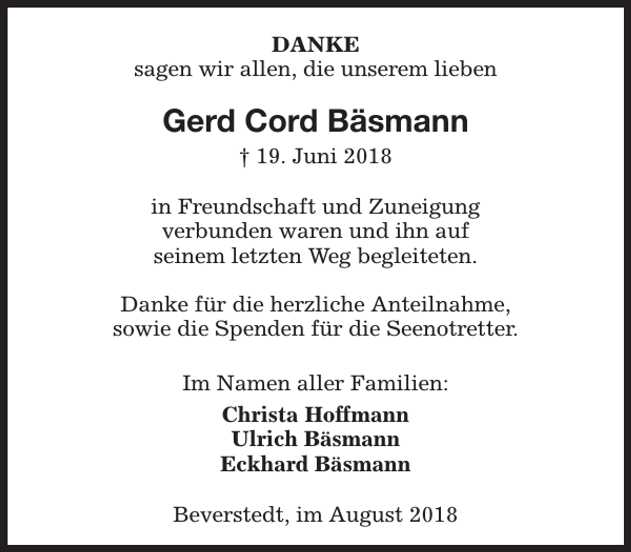 <p>DANKE<br />sagen wir allen, die unserem lieben</p><p>Gerd Cord Bäsmann<br />† 19. Juni 2018</p><p>in Freundschaft und Zuneigung<br />verbunden waren und ihn auf<br />seinem letzten Weg begleiteten.<br />Danke für die herzliche Anteilnahme,<br />sowie die Spenden für die Seenotretter.<br />Im Namen aller Familien:<br />Christa Hoffmann<br />Ulrich Bäsmann<br />Eckhard Bäsmann<br />Beverstedt, im August 2018</p>