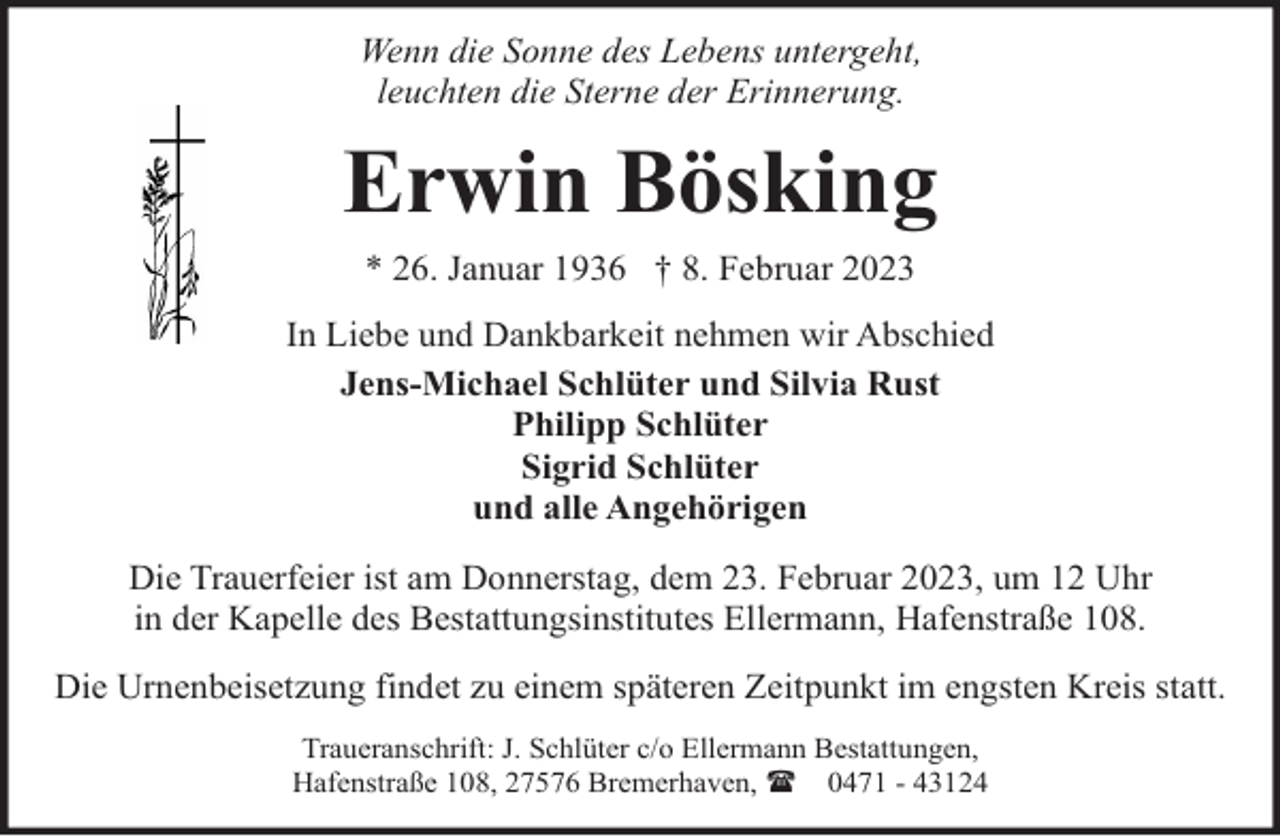 <p>Wenn die Sonne des Lebens untergeht,<br />leuchten die Sterne der Erinnerung.</p><p>Erwin Bösking<br />* 26. Januar 1936 † 8. Februar 2023<br />In Liebe und Dankbarkeit nehmen wir Abschied<br />Jens-Michael Schlüter und Silvia Rust<br />Philipp Schlüter<br />Sigrid Schlüter<br />und alle Angehörigen<br />Die Trauerfeier ist am Donnerstag, dem 23. Februar 2023, um 12 Uhr<br />in der Kapelle des Bestattungsinstitutes Ellermann, Hafenstraße 108.<br />Die Urnenbeisetzung findet zu einem späteren Zeitpunkt im engsten Kreis statt.<br />Traueranschrift: J. Schlüter c/o Ellermann Bestattungen,<br />Hafenstraße 108, 27576 Bremerhaven, ( 0471 - 43124</p>