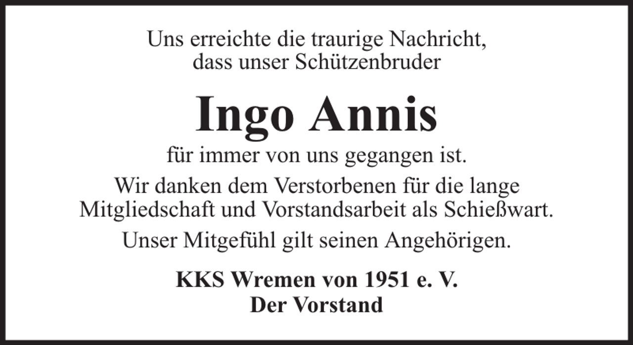 <p>Uns erreichte die traurige Nachricht,<br />dass unser Schützenbruder</p><p>Ingo Annis</p><p>für immer von uns gegangen ist.<br />Wir danken dem Verstorbenen für die lange<br />Mitgliedschaft und Vorstandsarbeit als Schießwart.<br />Unser Mitgefühl gilt seinen Angehörigen.<br />KKS Wremen von 1951 e. V.<br />Der Vorstand</p>