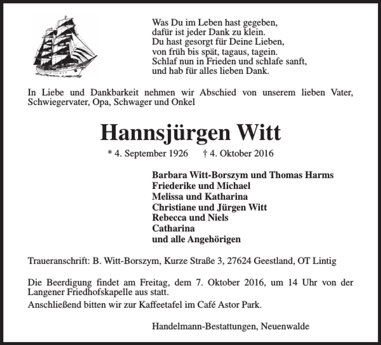 <p>Was Du im Leben hast gegeben,<br />dafür ist jeder Dank zu klein.<br />Du hast gesorgt für Deine Lieben,<br />von früh bis spät, tagaus, tagein.<br />Schlaf nun in Frieden und schlafe sanft,<br />und hab für alles lieben Dank.<br />In Liebe und Dankbarkeit nehmen wir Abschied von unserem lieben Vater,<br />Schwiegervater, Opa, Schwager und Onkel</p><p>Hannsjürgen Witt<br />* 4. September 1926</p><p>† 4. Oktober 2016</p><p>Barbara Witt-Borszym und Thomas Harms<br />Friederike und Michael<br />Melissa und Katharina<br />Christiane und Jürgen Witt<br />Rebecca und Niels<br />Catharina<br />und alle Angehörigen<br />Traueranschrift: B. Witt-Borszym, Kurze Straße 3, 27624 Geestland, OT Lintig<br />Die Beerdigung findet am Freitag, dem 7. Oktober 2016, um 14 Uhr von der<br />Langener Friedhofskapelle aus statt.<br />Anschließend bitten wir zur Kaffeetafel im Café Astor Park.<br />Handelmann-Bestattungen, Neuenwalde</p>